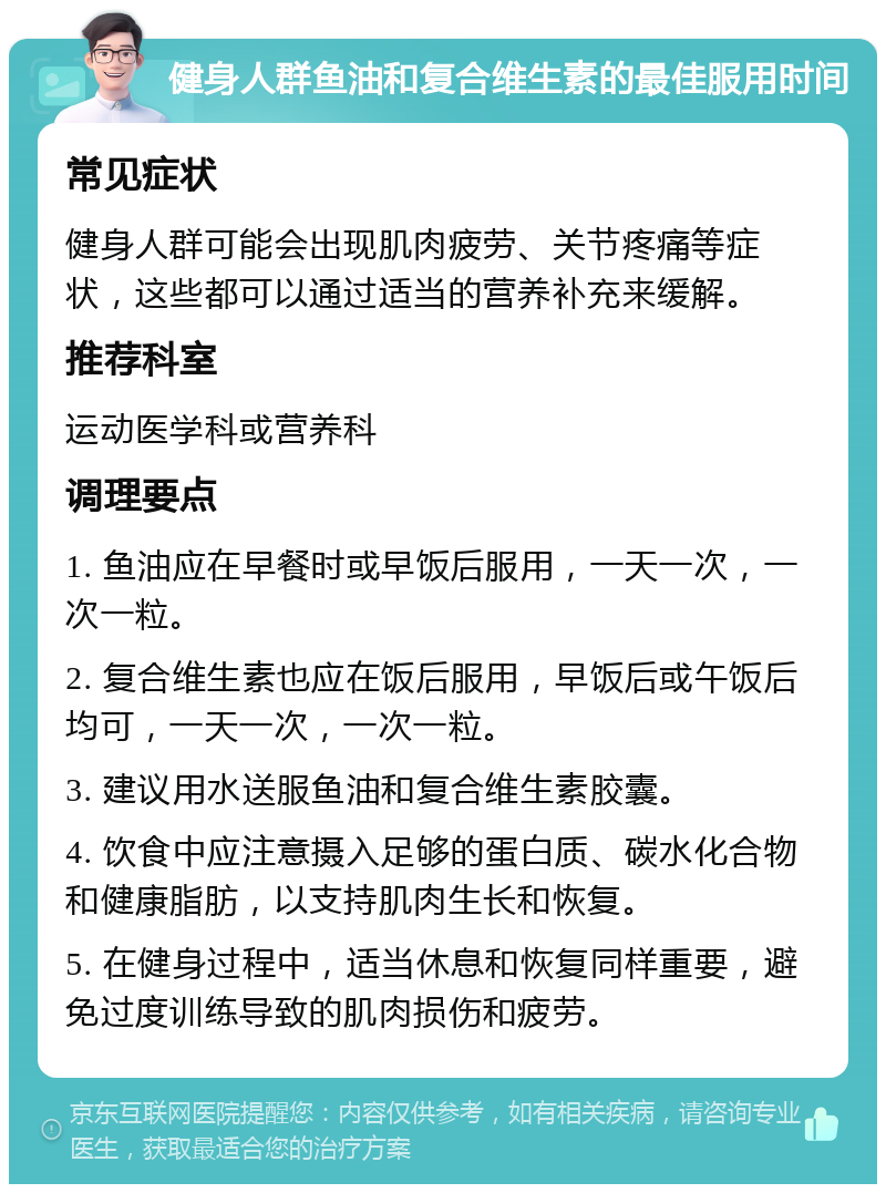 健身人群鱼油和复合维生素的最佳服用时间 常见症状 健身人群可能会出现肌肉疲劳、关节疼痛等症状，这些都可以通过适当的营养补充来缓解。 推荐科室 运动医学科或营养科 调理要点 1. 鱼油应在早餐时或早饭后服用，一天一次，一次一粒。 2. 复合维生素也应在饭后服用，早饭后或午饭后均可，一天一次，一次一粒。 3. 建议用水送服鱼油和复合维生素胶囊。 4. 饮食中应注意摄入足够的蛋白质、碳水化合物和健康脂肪，以支持肌肉生长和恢复。 5. 在健身过程中，适当休息和恢复同样重要，避免过度训练导致的肌肉损伤和疲劳。