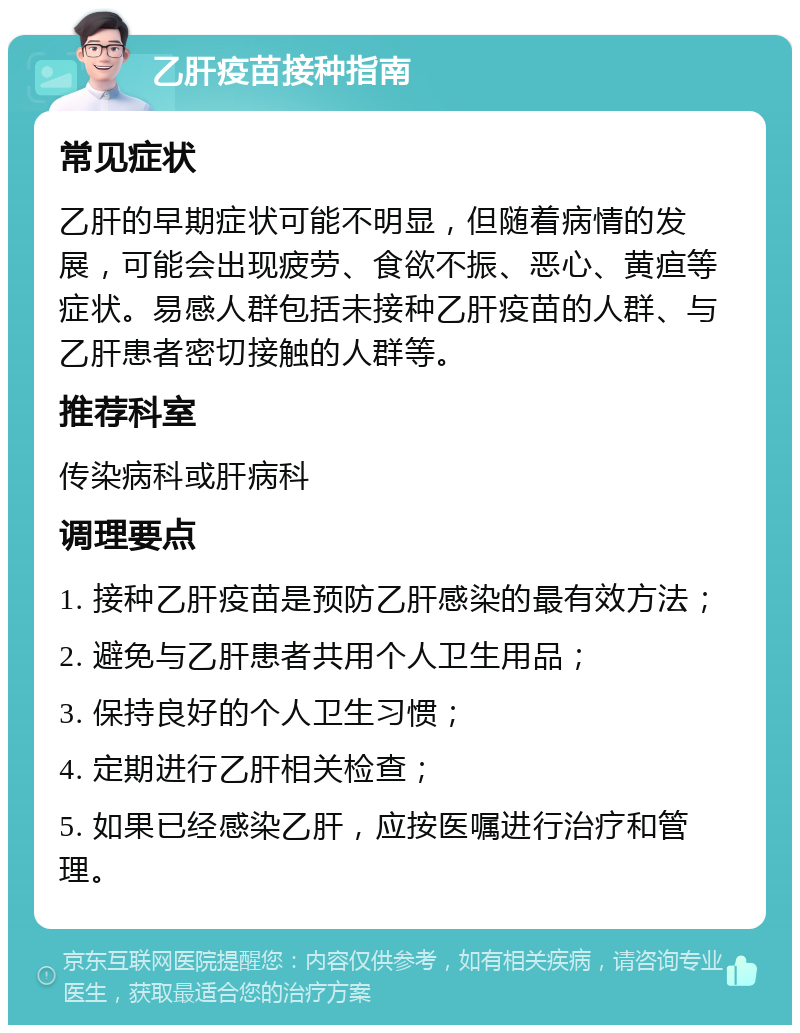 乙肝疫苗接种指南 常见症状 乙肝的早期症状可能不明显，但随着病情的发展，可能会出现疲劳、食欲不振、恶心、黄疸等症状。易感人群包括未接种乙肝疫苗的人群、与乙肝患者密切接触的人群等。 推荐科室 传染病科或肝病科 调理要点 1. 接种乙肝疫苗是预防乙肝感染的最有效方法； 2. 避免与乙肝患者共用个人卫生用品； 3. 保持良好的个人卫生习惯； 4. 定期进行乙肝相关检查； 5. 如果已经感染乙肝，应按医嘱进行治疗和管理。