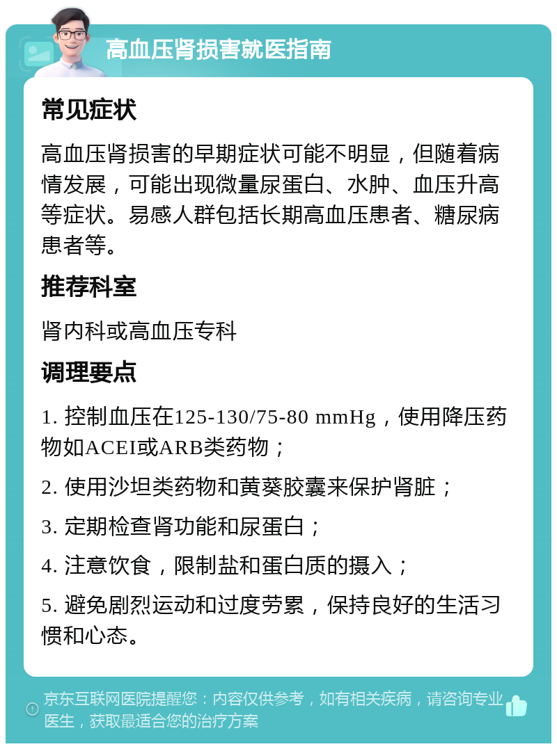 高血压肾损害就医指南 常见症状 高血压肾损害的早期症状可能不明显，但随着病情发展，可能出现微量尿蛋白、水肿、血压升高等症状。易感人群包括长期高血压患者、糖尿病患者等。 推荐科室 肾内科或高血压专科 调理要点 1. 控制血压在125-130/75-80 mmHg，使用降压药物如ACEI或ARB类药物； 2. 使用沙坦类药物和黄葵胶囊来保护肾脏； 3. 定期检查肾功能和尿蛋白； 4. 注意饮食，限制盐和蛋白质的摄入； 5. 避免剧烈运动和过度劳累，保持良好的生活习惯和心态。