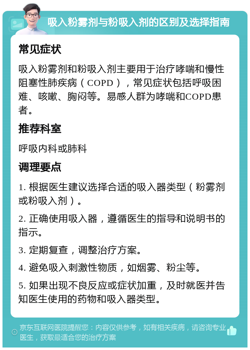 吸入粉雾剂与粉吸入剂的区别及选择指南 常见症状 吸入粉雾剂和粉吸入剂主要用于治疗哮喘和慢性阻塞性肺疾病（COPD），常见症状包括呼吸困难、咳嗽、胸闷等。易感人群为哮喘和COPD患者。 推荐科室 呼吸内科或肺科 调理要点 1. 根据医生建议选择合适的吸入器类型（粉雾剂或粉吸入剂）。 2. 正确使用吸入器，遵循医生的指导和说明书的指示。 3. 定期复查，调整治疗方案。 4. 避免吸入刺激性物质，如烟雾、粉尘等。 5. 如果出现不良反应或症状加重，及时就医并告知医生使用的药物和吸入器类型。