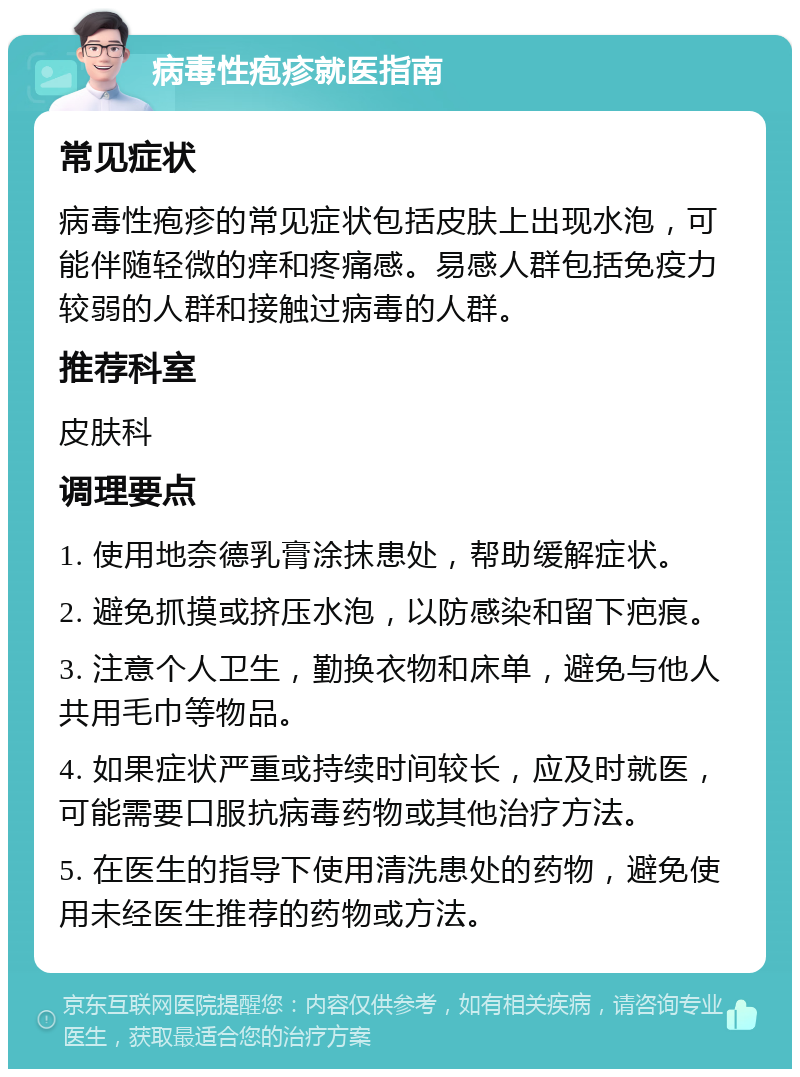 病毒性疱疹就医指南 常见症状 病毒性疱疹的常见症状包括皮肤上出现水泡，可能伴随轻微的痒和疼痛感。易感人群包括免疫力较弱的人群和接触过病毒的人群。 推荐科室 皮肤科 调理要点 1. 使用地奈德乳膏涂抹患处，帮助缓解症状。 2. 避免抓摸或挤压水泡，以防感染和留下疤痕。 3. 注意个人卫生，勤换衣物和床单，避免与他人共用毛巾等物品。 4. 如果症状严重或持续时间较长，应及时就医，可能需要口服抗病毒药物或其他治疗方法。 5. 在医生的指导下使用清洗患处的药物，避免使用未经医生推荐的药物或方法。