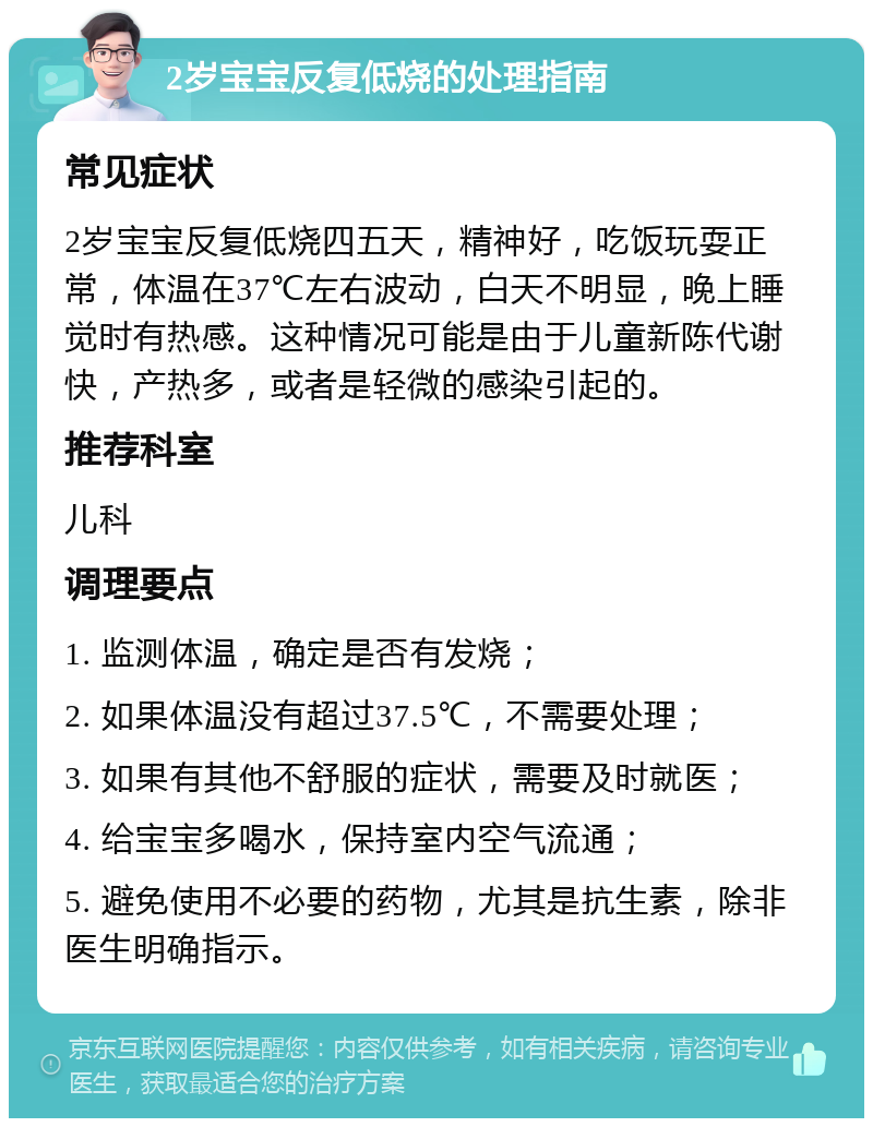 2岁宝宝反复低烧的处理指南 常见症状 2岁宝宝反复低烧四五天，精神好，吃饭玩耍正常，体温在37℃左右波动，白天不明显，晚上睡觉时有热感。这种情况可能是由于儿童新陈代谢快，产热多，或者是轻微的感染引起的。 推荐科室 儿科 调理要点 1. 监测体温，确定是否有发烧； 2. 如果体温没有超过37.5℃，不需要处理； 3. 如果有其他不舒服的症状，需要及时就医； 4. 给宝宝多喝水，保持室内空气流通； 5. 避免使用不必要的药物，尤其是抗生素，除非医生明确指示。