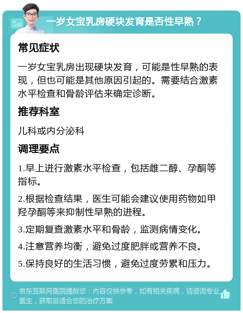 一岁女宝乳房硬块发育是否性早熟？ 常见症状 一岁女宝乳房出现硬块发育，可能是性早熟的表现，但也可能是其他原因引起的。需要结合激素水平检查和骨龄评估来确定诊断。 推荐科室 儿科或内分泌科 调理要点 1.早上进行激素水平检查，包括雌二醇、孕酮等指标。 2.根据检查结果，医生可能会建议使用药物如甲羟孕酮等来抑制性早熟的进程。 3.定期复查激素水平和骨龄，监测病情变化。 4.注意营养均衡，避免过度肥胖或营养不良。 5.保持良好的生活习惯，避免过度劳累和压力。