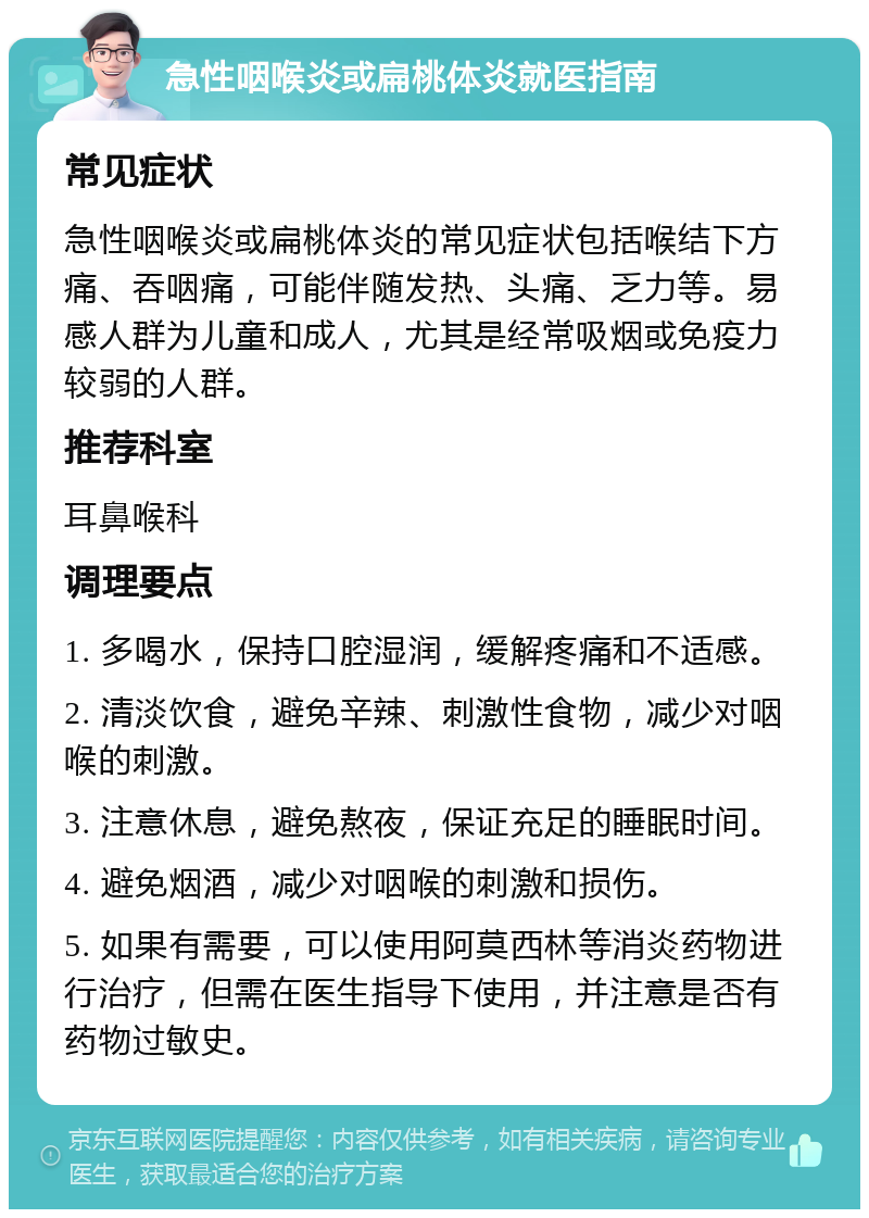 急性咽喉炎或扁桃体炎就医指南 常见症状 急性咽喉炎或扁桃体炎的常见症状包括喉结下方痛、吞咽痛，可能伴随发热、头痛、乏力等。易感人群为儿童和成人，尤其是经常吸烟或免疫力较弱的人群。 推荐科室 耳鼻喉科 调理要点 1. 多喝水，保持口腔湿润，缓解疼痛和不适感。 2. 清淡饮食，避免辛辣、刺激性食物，减少对咽喉的刺激。 3. 注意休息，避免熬夜，保证充足的睡眠时间。 4. 避免烟酒，减少对咽喉的刺激和损伤。 5. 如果有需要，可以使用阿莫西林等消炎药物进行治疗，但需在医生指导下使用，并注意是否有药物过敏史。