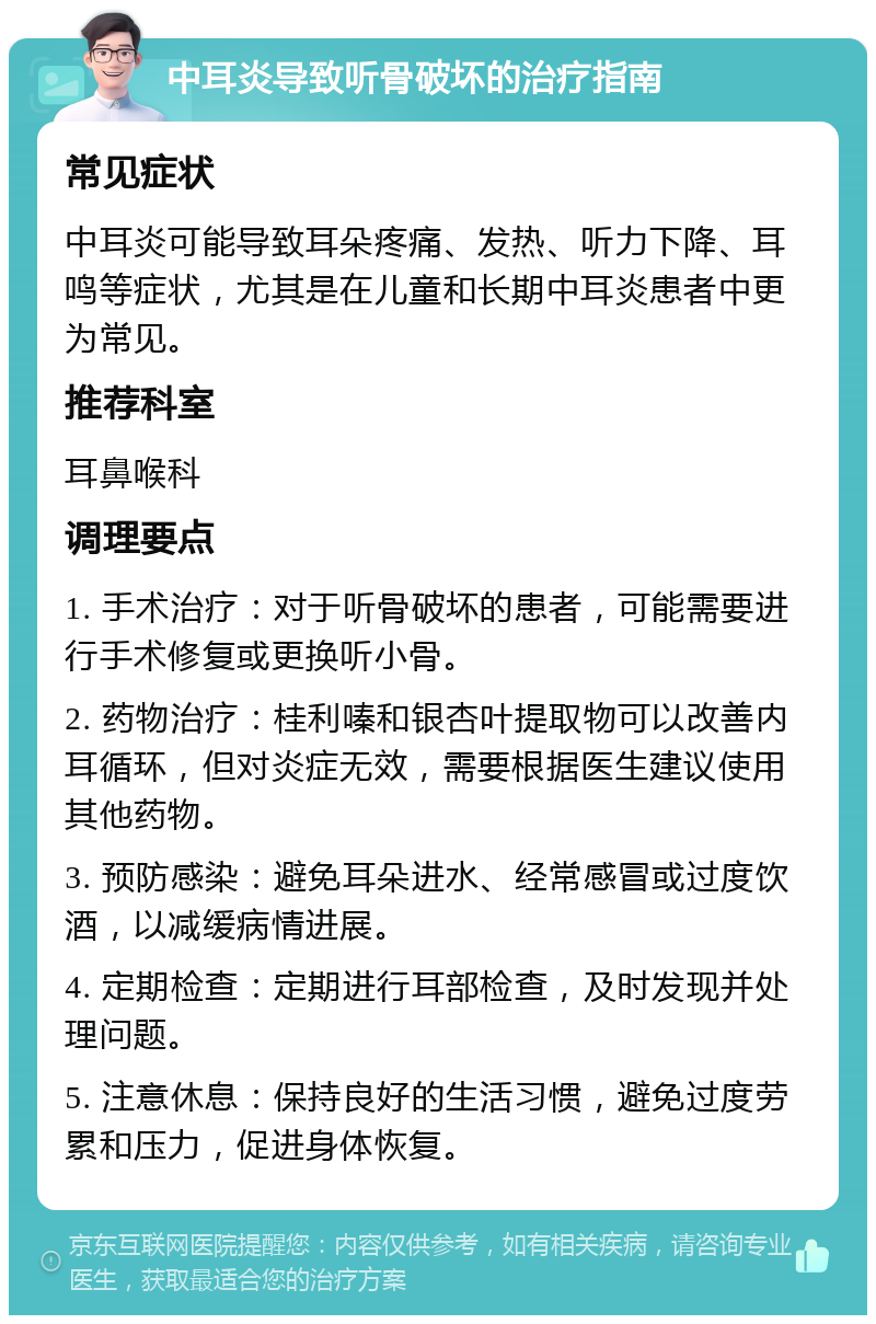 中耳炎导致听骨破坏的治疗指南 常见症状 中耳炎可能导致耳朵疼痛、发热、听力下降、耳鸣等症状，尤其是在儿童和长期中耳炎患者中更为常见。 推荐科室 耳鼻喉科 调理要点 1. 手术治疗：对于听骨破坏的患者，可能需要进行手术修复或更换听小骨。 2. 药物治疗：桂利嗪和银杏叶提取物可以改善内耳循环，但对炎症无效，需要根据医生建议使用其他药物。 3. 预防感染：避免耳朵进水、经常感冒或过度饮酒，以减缓病情进展。 4. 定期检查：定期进行耳部检查，及时发现并处理问题。 5. 注意休息：保持良好的生活习惯，避免过度劳累和压力，促进身体恢复。