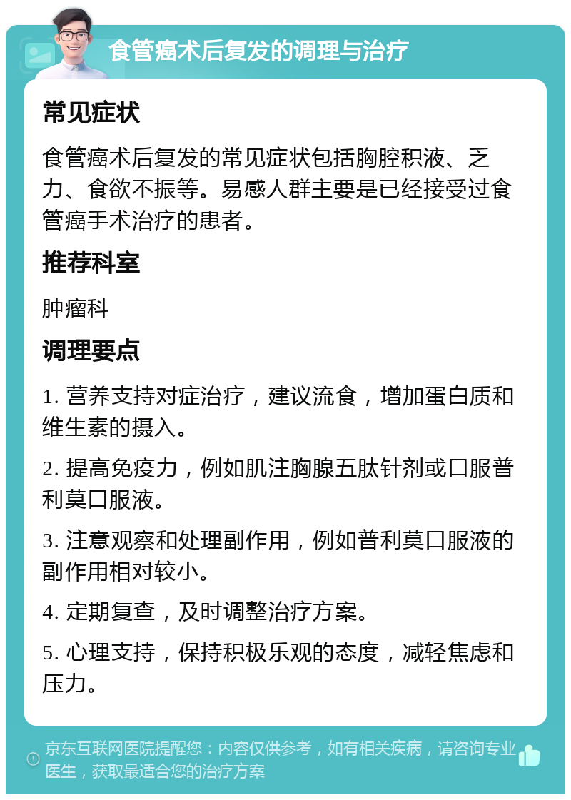 食管癌术后复发的调理与治疗 常见症状 食管癌术后复发的常见症状包括胸腔积液、乏力、食欲不振等。易感人群主要是已经接受过食管癌手术治疗的患者。 推荐科室 肿瘤科 调理要点 1. 营养支持对症治疗，建议流食，增加蛋白质和维生素的摄入。 2. 提高免疫力，例如肌注胸腺五肽针剂或口服普利莫口服液。 3. 注意观察和处理副作用，例如普利莫口服液的副作用相对较小。 4. 定期复查，及时调整治疗方案。 5. 心理支持，保持积极乐观的态度，减轻焦虑和压力。