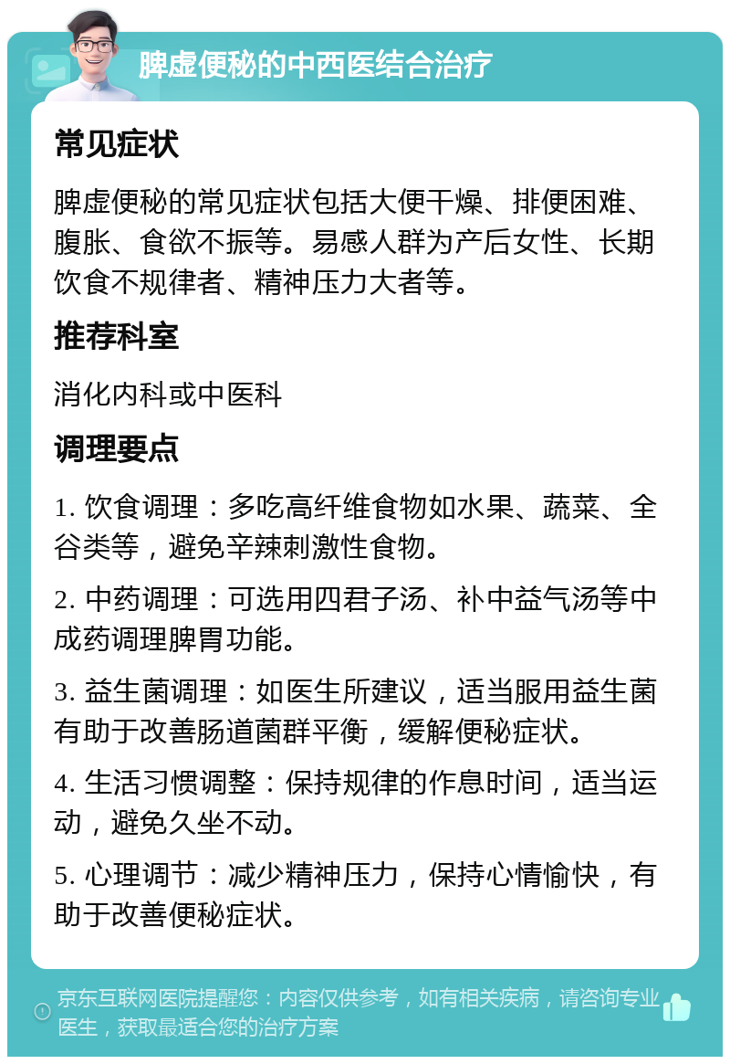 脾虚便秘的中西医结合治疗 常见症状 脾虚便秘的常见症状包括大便干燥、排便困难、腹胀、食欲不振等。易感人群为产后女性、长期饮食不规律者、精神压力大者等。 推荐科室 消化内科或中医科 调理要点 1. 饮食调理：多吃高纤维食物如水果、蔬菜、全谷类等，避免辛辣刺激性食物。 2. 中药调理：可选用四君子汤、补中益气汤等中成药调理脾胃功能。 3. 益生菌调理：如医生所建议，适当服用益生菌有助于改善肠道菌群平衡，缓解便秘症状。 4. 生活习惯调整：保持规律的作息时间，适当运动，避免久坐不动。 5. 心理调节：减少精神压力，保持心情愉快，有助于改善便秘症状。