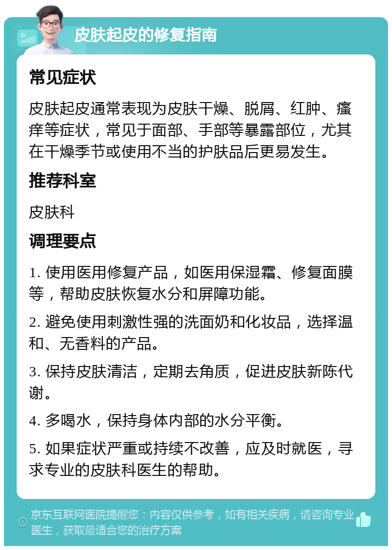 皮肤起皮的修复指南 常见症状 皮肤起皮通常表现为皮肤干燥、脱屑、红肿、瘙痒等症状，常见于面部、手部等暴露部位，尤其在干燥季节或使用不当的护肤品后更易发生。 推荐科室 皮肤科 调理要点 1. 使用医用修复产品，如医用保湿霜、修复面膜等，帮助皮肤恢复水分和屏障功能。 2. 避免使用刺激性强的洗面奶和化妆品，选择温和、无香料的产品。 3. 保持皮肤清洁，定期去角质，促进皮肤新陈代谢。 4. 多喝水，保持身体内部的水分平衡。 5. 如果症状严重或持续不改善，应及时就医，寻求专业的皮肤科医生的帮助。