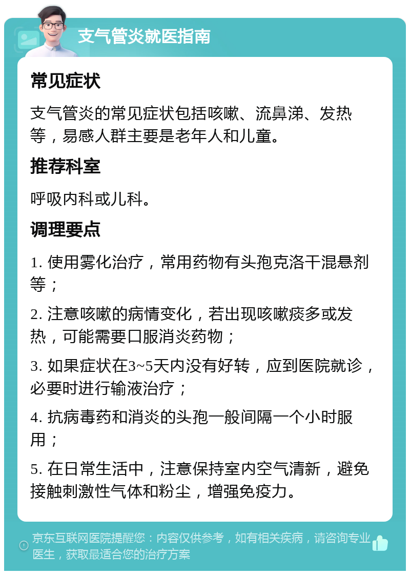 支气管炎就医指南 常见症状 支气管炎的常见症状包括咳嗽、流鼻涕、发热等，易感人群主要是老年人和儿童。 推荐科室 呼吸内科或儿科。 调理要点 1. 使用雾化治疗，常用药物有头孢克洛干混悬剂等； 2. 注意咳嗽的病情变化，若出现咳嗽痰多或发热，可能需要口服消炎药物； 3. 如果症状在3~5天内没有好转，应到医院就诊，必要时进行输液治疗； 4. 抗病毒药和消炎的头孢一般间隔一个小时服用； 5. 在日常生活中，注意保持室内空气清新，避免接触刺激性气体和粉尘，增强免疫力。