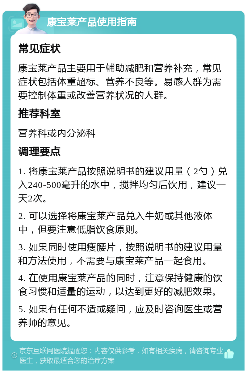 康宝莱产品使用指南 常见症状 康宝莱产品主要用于辅助减肥和营养补充，常见症状包括体重超标、营养不良等。易感人群为需要控制体重或改善营养状况的人群。 推荐科室 营养科或内分泌科 调理要点 1. 将康宝莱产品按照说明书的建议用量（2勺）兑入240-500毫升的水中，搅拌均匀后饮用，建议一天2次。 2. 可以选择将康宝莱产品兑入牛奶或其他液体中，但要注意低脂饮食原则。 3. 如果同时使用瘦腰片，按照说明书的建议用量和方法使用，不需要与康宝莱产品一起食用。 4. 在使用康宝莱产品的同时，注意保持健康的饮食习惯和适量的运动，以达到更好的减肥效果。 5. 如果有任何不适或疑问，应及时咨询医生或营养师的意见。