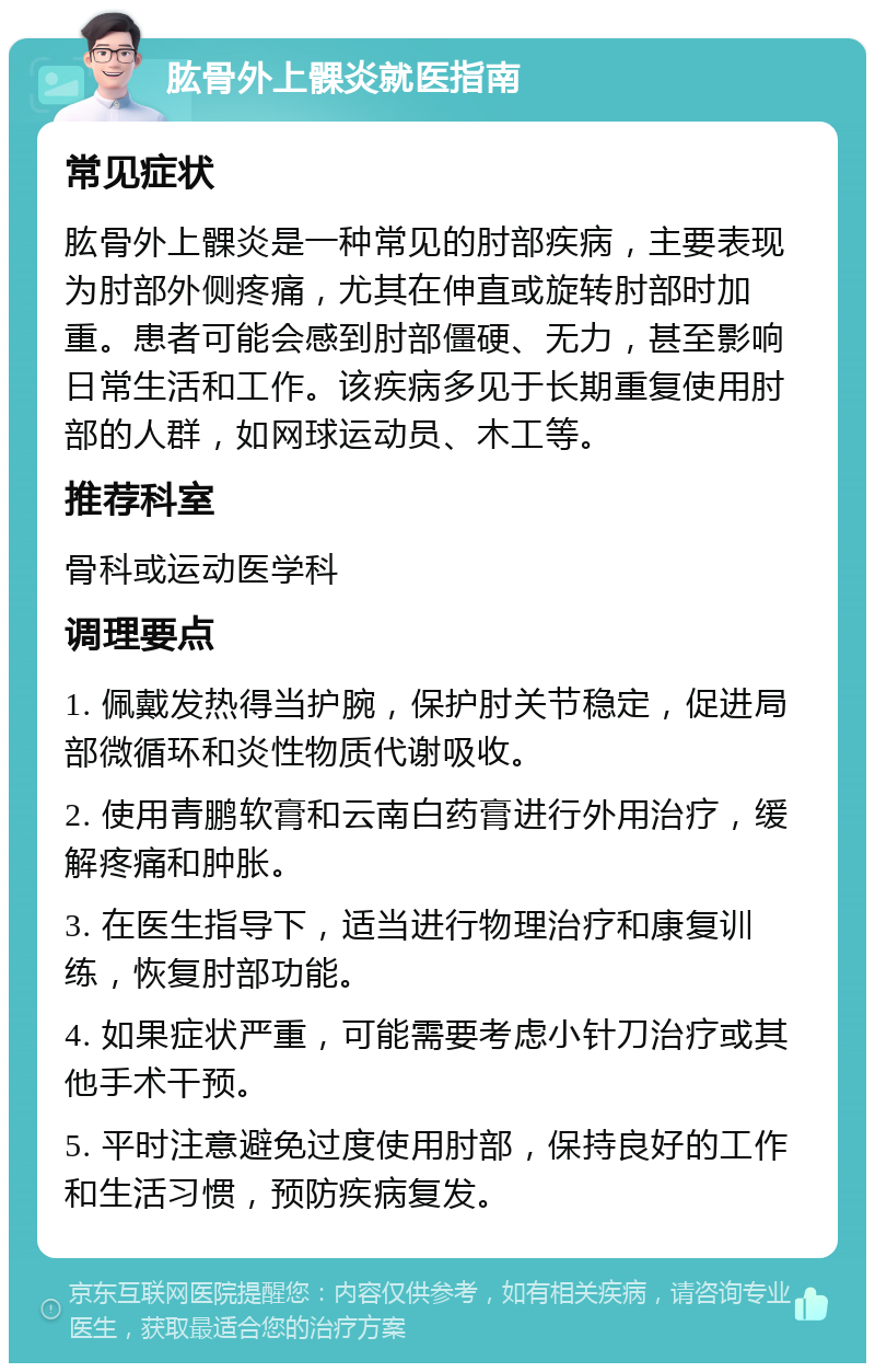 肱骨外上髁炎就医指南 常见症状 肱骨外上髁炎是一种常见的肘部疾病，主要表现为肘部外侧疼痛，尤其在伸直或旋转肘部时加重。患者可能会感到肘部僵硬、无力，甚至影响日常生活和工作。该疾病多见于长期重复使用肘部的人群，如网球运动员、木工等。 推荐科室 骨科或运动医学科 调理要点 1. 佩戴发热得当护腕，保护肘关节稳定，促进局部微循环和炎性物质代谢吸收。 2. 使用青鹏软膏和云南白药膏进行外用治疗，缓解疼痛和肿胀。 3. 在医生指导下，适当进行物理治疗和康复训练，恢复肘部功能。 4. 如果症状严重，可能需要考虑小针刀治疗或其他手术干预。 5. 平时注意避免过度使用肘部，保持良好的工作和生活习惯，预防疾病复发。