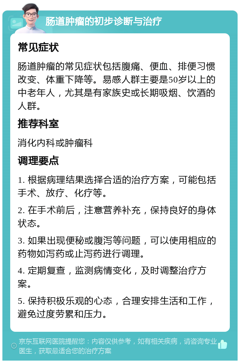 肠道肿瘤的初步诊断与治疗 常见症状 肠道肿瘤的常见症状包括腹痛、便血、排便习惯改变、体重下降等。易感人群主要是50岁以上的中老年人，尤其是有家族史或长期吸烟、饮酒的人群。 推荐科室 消化内科或肿瘤科 调理要点 1. 根据病理结果选择合适的治疗方案，可能包括手术、放疗、化疗等。 2. 在手术前后，注意营养补充，保持良好的身体状态。 3. 如果出现便秘或腹泻等问题，可以使用相应的药物如泻药或止泻药进行调理。 4. 定期复查，监测病情变化，及时调整治疗方案。 5. 保持积极乐观的心态，合理安排生活和工作，避免过度劳累和压力。