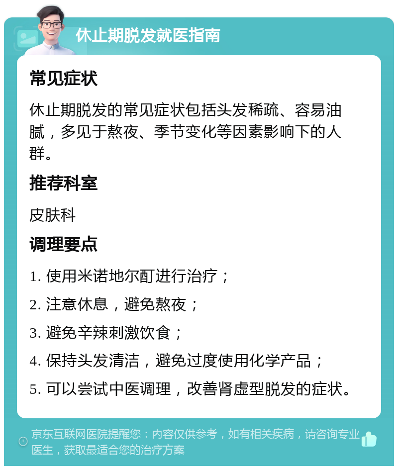 休止期脱发就医指南 常见症状 休止期脱发的常见症状包括头发稀疏、容易油腻，多见于熬夜、季节变化等因素影响下的人群。 推荐科室 皮肤科 调理要点 1. 使用米诺地尔酊进行治疗； 2. 注意休息，避免熬夜； 3. 避免辛辣刺激饮食； 4. 保持头发清洁，避免过度使用化学产品； 5. 可以尝试中医调理，改善肾虚型脱发的症状。