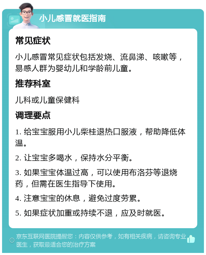 小儿感冒就医指南 常见症状 小儿感冒常见症状包括发烧、流鼻涕、咳嗽等，易感人群为婴幼儿和学龄前儿童。 推荐科室 儿科或儿童保健科 调理要点 1. 给宝宝服用小儿柴桂退热口服液，帮助降低体温。 2. 让宝宝多喝水，保持水分平衡。 3. 如果宝宝体温过高，可以使用布洛芬等退烧药，但需在医生指导下使用。 4. 注意宝宝的休息，避免过度劳累。 5. 如果症状加重或持续不退，应及时就医。