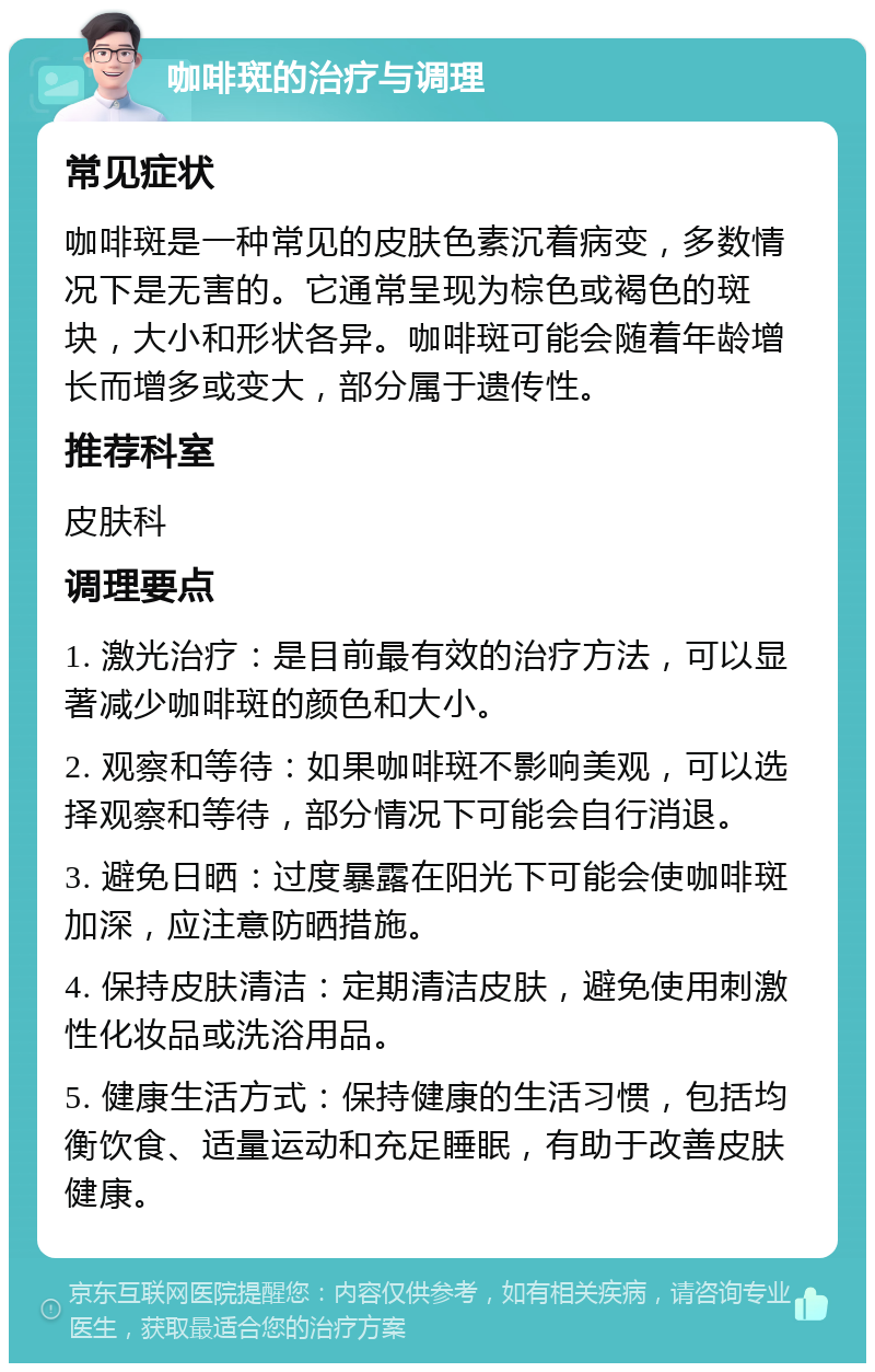 咖啡斑的治疗与调理 常见症状 咖啡斑是一种常见的皮肤色素沉着病变，多数情况下是无害的。它通常呈现为棕色或褐色的斑块，大小和形状各异。咖啡斑可能会随着年龄增长而增多或变大，部分属于遗传性。 推荐科室 皮肤科 调理要点 1. 激光治疗：是目前最有效的治疗方法，可以显著减少咖啡斑的颜色和大小。 2. 观察和等待：如果咖啡斑不影响美观，可以选择观察和等待，部分情况下可能会自行消退。 3. 避免日晒：过度暴露在阳光下可能会使咖啡斑加深，应注意防晒措施。 4. 保持皮肤清洁：定期清洁皮肤，避免使用刺激性化妆品或洗浴用品。 5. 健康生活方式：保持健康的生活习惯，包括均衡饮食、适量运动和充足睡眠，有助于改善皮肤健康。