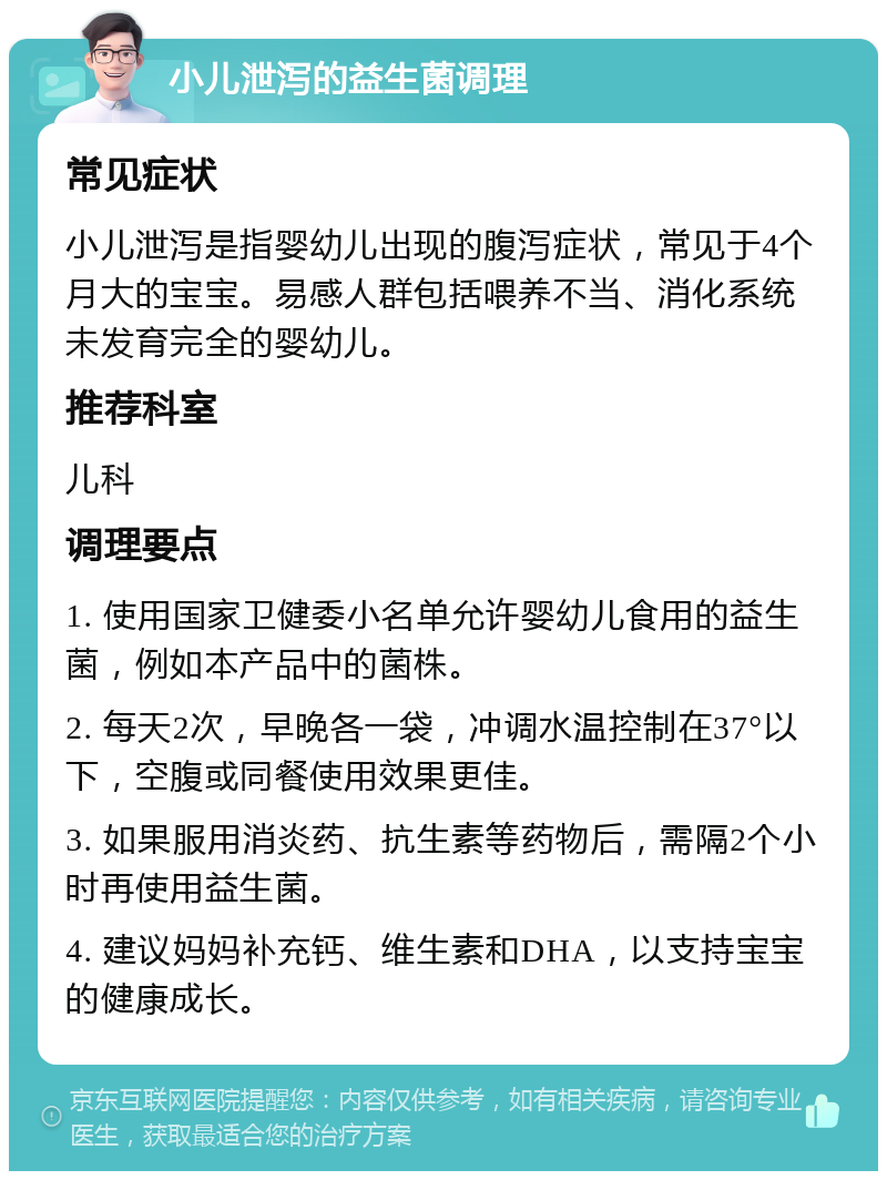 小儿泄泻的益生菌调理 常见症状 小儿泄泻是指婴幼儿出现的腹泻症状，常见于4个月大的宝宝。易感人群包括喂养不当、消化系统未发育完全的婴幼儿。 推荐科室 儿科 调理要点 1. 使用国家卫健委小名单允许婴幼儿食用的益生菌，例如本产品中的菌株。 2. 每天2次，早晚各一袋，冲调水温控制在37°以下，空腹或同餐使用效果更佳。 3. 如果服用消炎药、抗生素等药物后，需隔2个小时再使用益生菌。 4. 建议妈妈补充钙、维生素和DHA，以支持宝宝的健康成长。