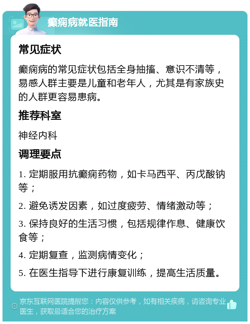 癫痫病就医指南 常见症状 癫痫病的常见症状包括全身抽搐、意识不清等，易感人群主要是儿童和老年人，尤其是有家族史的人群更容易患病。 推荐科室 神经内科 调理要点 1. 定期服用抗癫痫药物，如卡马西平、丙戊酸钠等； 2. 避免诱发因素，如过度疲劳、情绪激动等； 3. 保持良好的生活习惯，包括规律作息、健康饮食等； 4. 定期复查，监测病情变化； 5. 在医生指导下进行康复训练，提高生活质量。