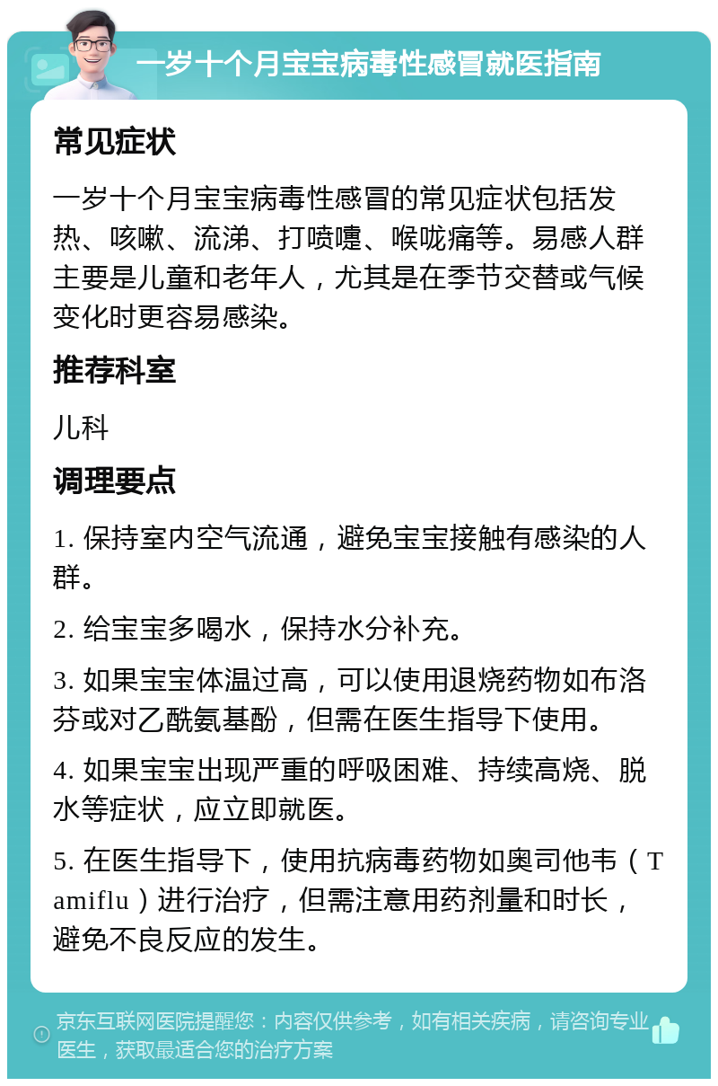 一岁十个月宝宝病毒性感冒就医指南 常见症状 一岁十个月宝宝病毒性感冒的常见症状包括发热、咳嗽、流涕、打喷嚏、喉咙痛等。易感人群主要是儿童和老年人，尤其是在季节交替或气候变化时更容易感染。 推荐科室 儿科 调理要点 1. 保持室内空气流通，避免宝宝接触有感染的人群。 2. 给宝宝多喝水，保持水分补充。 3. 如果宝宝体温过高，可以使用退烧药物如布洛芬或对乙酰氨基酚，但需在医生指导下使用。 4. 如果宝宝出现严重的呼吸困难、持续高烧、脱水等症状，应立即就医。 5. 在医生指导下，使用抗病毒药物如奥司他韦（Tamiflu）进行治疗，但需注意用药剂量和时长，避免不良反应的发生。