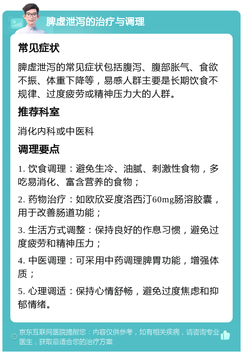 脾虚泄泻的治疗与调理 常见症状 脾虚泄泻的常见症状包括腹泻、腹部胀气、食欲不振、体重下降等，易感人群主要是长期饮食不规律、过度疲劳或精神压力大的人群。 推荐科室 消化内科或中医科 调理要点 1. 饮食调理：避免生冷、油腻、刺激性食物，多吃易消化、富含营养的食物； 2. 药物治疗：如欧欣妥度洛西汀60mg肠溶胶囊，用于改善肠道功能； 3. 生活方式调整：保持良好的作息习惯，避免过度疲劳和精神压力； 4. 中医调理：可采用中药调理脾胃功能，增强体质； 5. 心理调适：保持心情舒畅，避免过度焦虑和抑郁情绪。