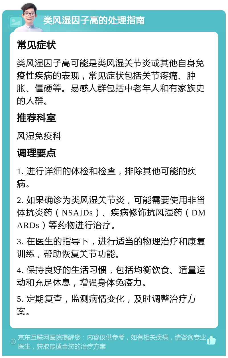 类风湿因子高的处理指南 常见症状 类风湿因子高可能是类风湿关节炎或其他自身免疫性疾病的表现，常见症状包括关节疼痛、肿胀、僵硬等。易感人群包括中老年人和有家族史的人群。 推荐科室 风湿免疫科 调理要点 1. 进行详细的体检和检查，排除其他可能的疾病。 2. 如果确诊为类风湿关节炎，可能需要使用非甾体抗炎药（NSAIDs）、疾病修饰抗风湿药（DMARDs）等药物进行治疗。 3. 在医生的指导下，进行适当的物理治疗和康复训练，帮助恢复关节功能。 4. 保持良好的生活习惯，包括均衡饮食、适量运动和充足休息，增强身体免疫力。 5. 定期复查，监测病情变化，及时调整治疗方案。