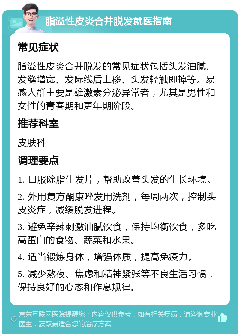 脂溢性皮炎合并脱发就医指南 常见症状 脂溢性皮炎合并脱发的常见症状包括头发油腻、发缝增宽、发际线后上移、头发轻触即掉等。易感人群主要是雄激素分泌异常者，尤其是男性和女性的青春期和更年期阶段。 推荐科室 皮肤科 调理要点 1. 口服除脂生发片，帮助改善头发的生长环境。 2. 外用复方酮康唑发用洗剂，每周两次，控制头皮炎症，减缓脱发进程。 3. 避免辛辣刺激油腻饮食，保持均衡饮食，多吃高蛋白的食物、蔬菜和水果。 4. 适当锻炼身体，增强体质，提高免疫力。 5. 减少熬夜、焦虑和精神紧张等不良生活习惯，保持良好的心态和作息规律。