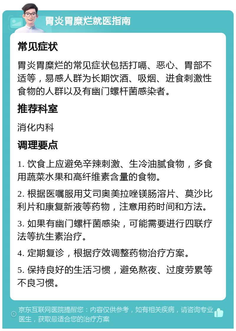 胃炎胃糜烂就医指南 常见症状 胃炎胃糜烂的常见症状包括打嗝、恶心、胃部不适等，易感人群为长期饮酒、吸烟、进食刺激性食物的人群以及有幽门螺杆菌感染者。 推荐科室 消化内科 调理要点 1. 饮食上应避免辛辣刺激、生冷油腻食物，多食用蔬菜水果和高纤维素含量的食物。 2. 根据医嘱服用艾司奥美拉唑镁肠溶片、莫沙比利片和康复新液等药物，注意用药时间和方法。 3. 如果有幽门螺杆菌感染，可能需要进行四联疗法等抗生素治疗。 4. 定期复诊，根据疗效调整药物治疗方案。 5. 保持良好的生活习惯，避免熬夜、过度劳累等不良习惯。