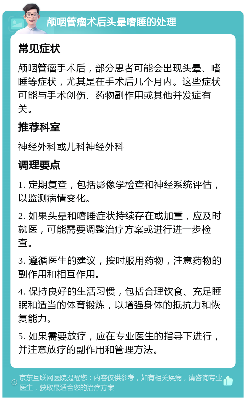 颅咽管瘤术后头晕嗜睡的处理 常见症状 颅咽管瘤手术后，部分患者可能会出现头晕、嗜睡等症状，尤其是在手术后几个月内。这些症状可能与手术创伤、药物副作用或其他并发症有关。 推荐科室 神经外科或儿科神经外科 调理要点 1. 定期复查，包括影像学检查和神经系统评估，以监测病情变化。 2. 如果头晕和嗜睡症状持续存在或加重，应及时就医，可能需要调整治疗方案或进行进一步检查。 3. 遵循医生的建议，按时服用药物，注意药物的副作用和相互作用。 4. 保持良好的生活习惯，包括合理饮食、充足睡眠和适当的体育锻炼，以增强身体的抵抗力和恢复能力。 5. 如果需要放疗，应在专业医生的指导下进行，并注意放疗的副作用和管理方法。