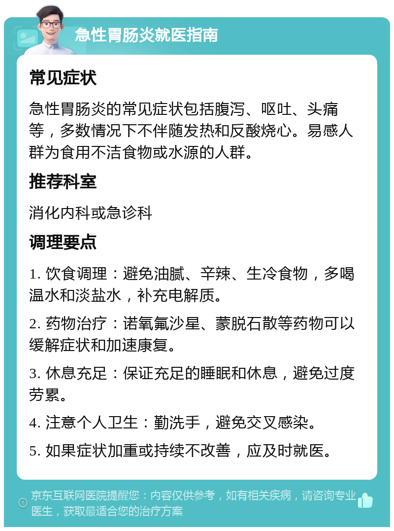 急性胃肠炎就医指南 常见症状 急性胃肠炎的常见症状包括腹泻、呕吐、头痛等，多数情况下不伴随发热和反酸烧心。易感人群为食用不洁食物或水源的人群。 推荐科室 消化内科或急诊科 调理要点 1. 饮食调理：避免油腻、辛辣、生冷食物，多喝温水和淡盐水，补充电解质。 2. 药物治疗：诺氧氟沙星、蒙脱石散等药物可以缓解症状和加速康复。 3. 休息充足：保证充足的睡眠和休息，避免过度劳累。 4. 注意个人卫生：勤洗手，避免交叉感染。 5. 如果症状加重或持续不改善，应及时就医。