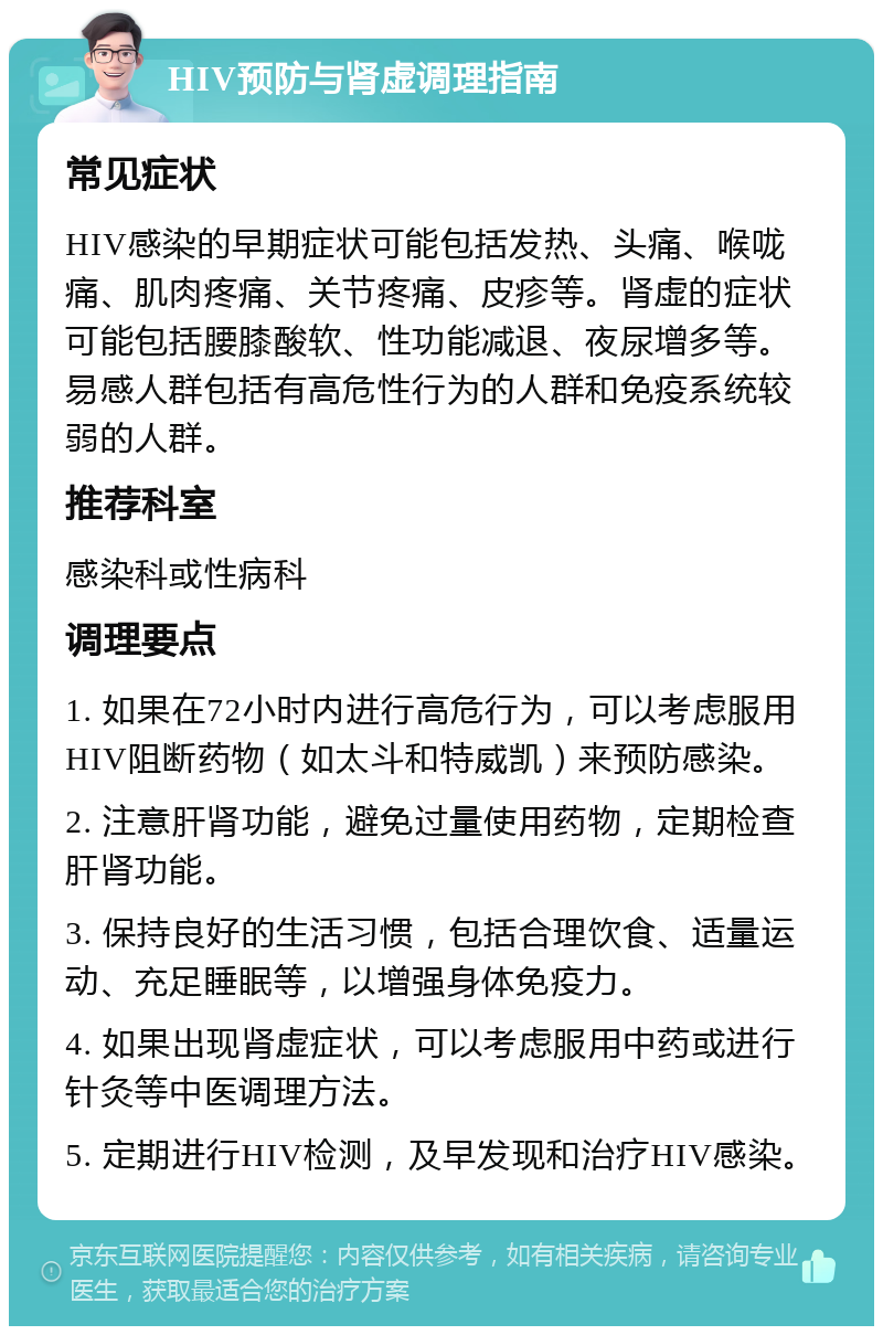 HIV预防与肾虚调理指南 常见症状 HIV感染的早期症状可能包括发热、头痛、喉咙痛、肌肉疼痛、关节疼痛、皮疹等。肾虚的症状可能包括腰膝酸软、性功能减退、夜尿增多等。易感人群包括有高危性行为的人群和免疫系统较弱的人群。 推荐科室 感染科或性病科 调理要点 1. 如果在72小时内进行高危行为，可以考虑服用HIV阻断药物（如太斗和特威凯）来预防感染。 2. 注意肝肾功能，避免过量使用药物，定期检查肝肾功能。 3. 保持良好的生活习惯，包括合理饮食、适量运动、充足睡眠等，以增强身体免疫力。 4. 如果出现肾虚症状，可以考虑服用中药或进行针灸等中医调理方法。 5. 定期进行HIV检测，及早发现和治疗HIV感染。