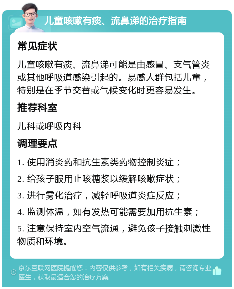 儿童咳嗽有痰、流鼻涕的治疗指南 常见症状 儿童咳嗽有痰、流鼻涕可能是由感冒、支气管炎或其他呼吸道感染引起的。易感人群包括儿童，特别是在季节交替或气候变化时更容易发生。 推荐科室 儿科或呼吸内科 调理要点 1. 使用消炎药和抗生素类药物控制炎症； 2. 给孩子服用止咳糖浆以缓解咳嗽症状； 3. 进行雾化治疗，减轻呼吸道炎症反应； 4. 监测体温，如有发热可能需要加用抗生素； 5. 注意保持室内空气流通，避免孩子接触刺激性物质和环境。