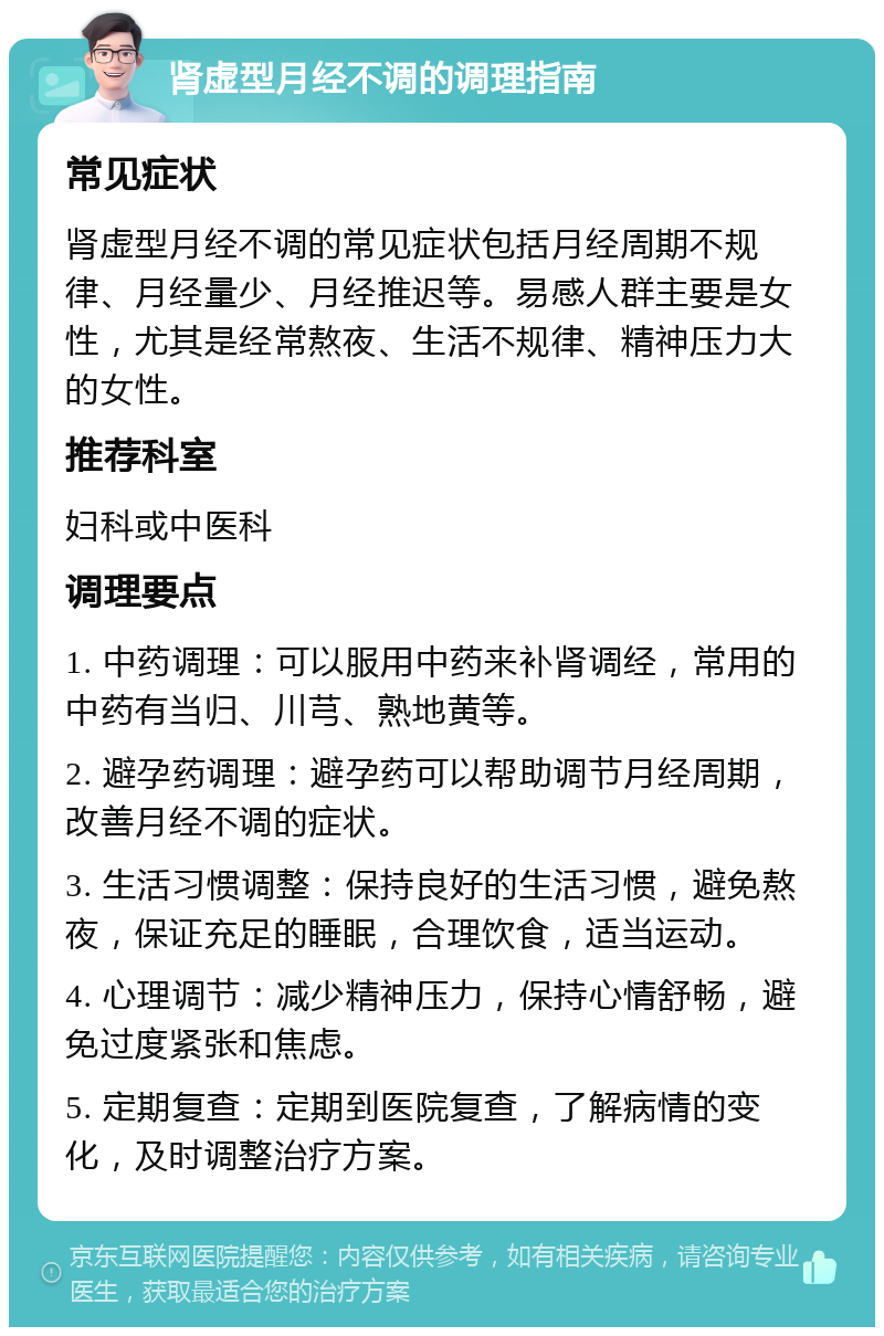 肾虚型月经不调的调理指南 常见症状 肾虚型月经不调的常见症状包括月经周期不规律、月经量少、月经推迟等。易感人群主要是女性，尤其是经常熬夜、生活不规律、精神压力大的女性。 推荐科室 妇科或中医科 调理要点 1. 中药调理：可以服用中药来补肾调经，常用的中药有当归、川芎、熟地黄等。 2. 避孕药调理：避孕药可以帮助调节月经周期，改善月经不调的症状。 3. 生活习惯调整：保持良好的生活习惯，避免熬夜，保证充足的睡眠，合理饮食，适当运动。 4. 心理调节：减少精神压力，保持心情舒畅，避免过度紧张和焦虑。 5. 定期复查：定期到医院复查，了解病情的变化，及时调整治疗方案。