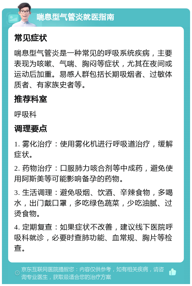 喘息型气管炎就医指南 常见症状 喘息型气管炎是一种常见的呼吸系统疾病，主要表现为咳嗽、气喘、胸闷等症状，尤其在夜间或运动后加重。易感人群包括长期吸烟者、过敏体质者、有家族史者等。 推荐科室 呼吸科 调理要点 1. 雾化治疗：使用雾化机进行呼吸道治疗，缓解症状。 2. 药物治疗：口服肺力咳合剂等中成药，避免使用阿斯美等可能影响备孕的药物。 3. 生活调理：避免吸烟、饮酒、辛辣食物，多喝水，出门戴口罩，多吃绿色蔬菜，少吃油腻、过烫食物。 4. 定期复查：如果症状不改善，建议线下医院呼吸科就诊，必要时查肺功能、血常规、胸片等检查。