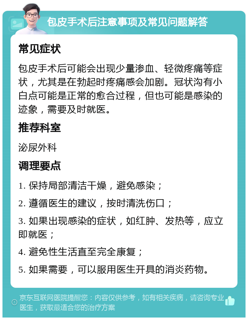 包皮手术后注意事项及常见问题解答 常见症状 包皮手术后可能会出现少量渗血、轻微疼痛等症状，尤其是在勃起时疼痛感会加剧。冠状沟有小白点可能是正常的愈合过程，但也可能是感染的迹象，需要及时就医。 推荐科室 泌尿外科 调理要点 1. 保持局部清洁干燥，避免感染； 2. 遵循医生的建议，按时清洗伤口； 3. 如果出现感染的症状，如红肿、发热等，应立即就医； 4. 避免性生活直至完全康复； 5. 如果需要，可以服用医生开具的消炎药物。