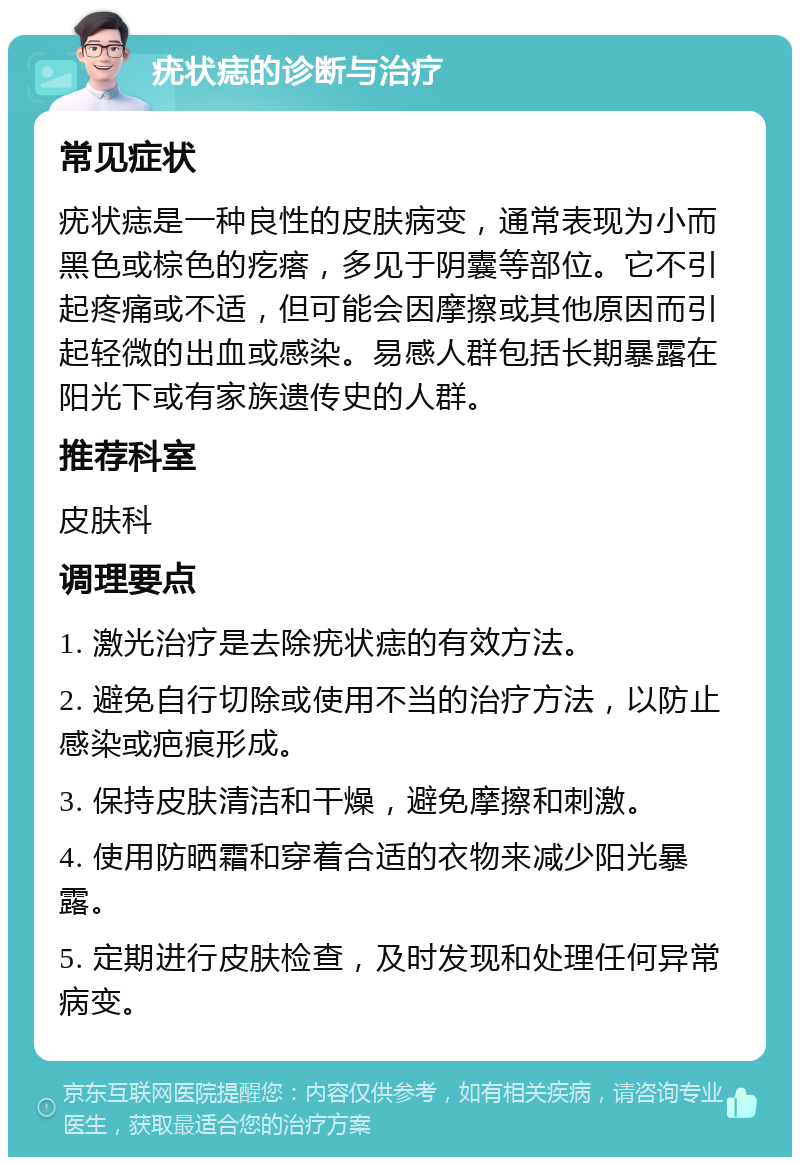 疣状痣的诊断与治疗 常见症状 疣状痣是一种良性的皮肤病变，通常表现为小而黑色或棕色的疙瘩，多见于阴囊等部位。它不引起疼痛或不适，但可能会因摩擦或其他原因而引起轻微的出血或感染。易感人群包括长期暴露在阳光下或有家族遗传史的人群。 推荐科室 皮肤科 调理要点 1. 激光治疗是去除疣状痣的有效方法。 2. 避免自行切除或使用不当的治疗方法，以防止感染或疤痕形成。 3. 保持皮肤清洁和干燥，避免摩擦和刺激。 4. 使用防晒霜和穿着合适的衣物来减少阳光暴露。 5. 定期进行皮肤检查，及时发现和处理任何异常病变。