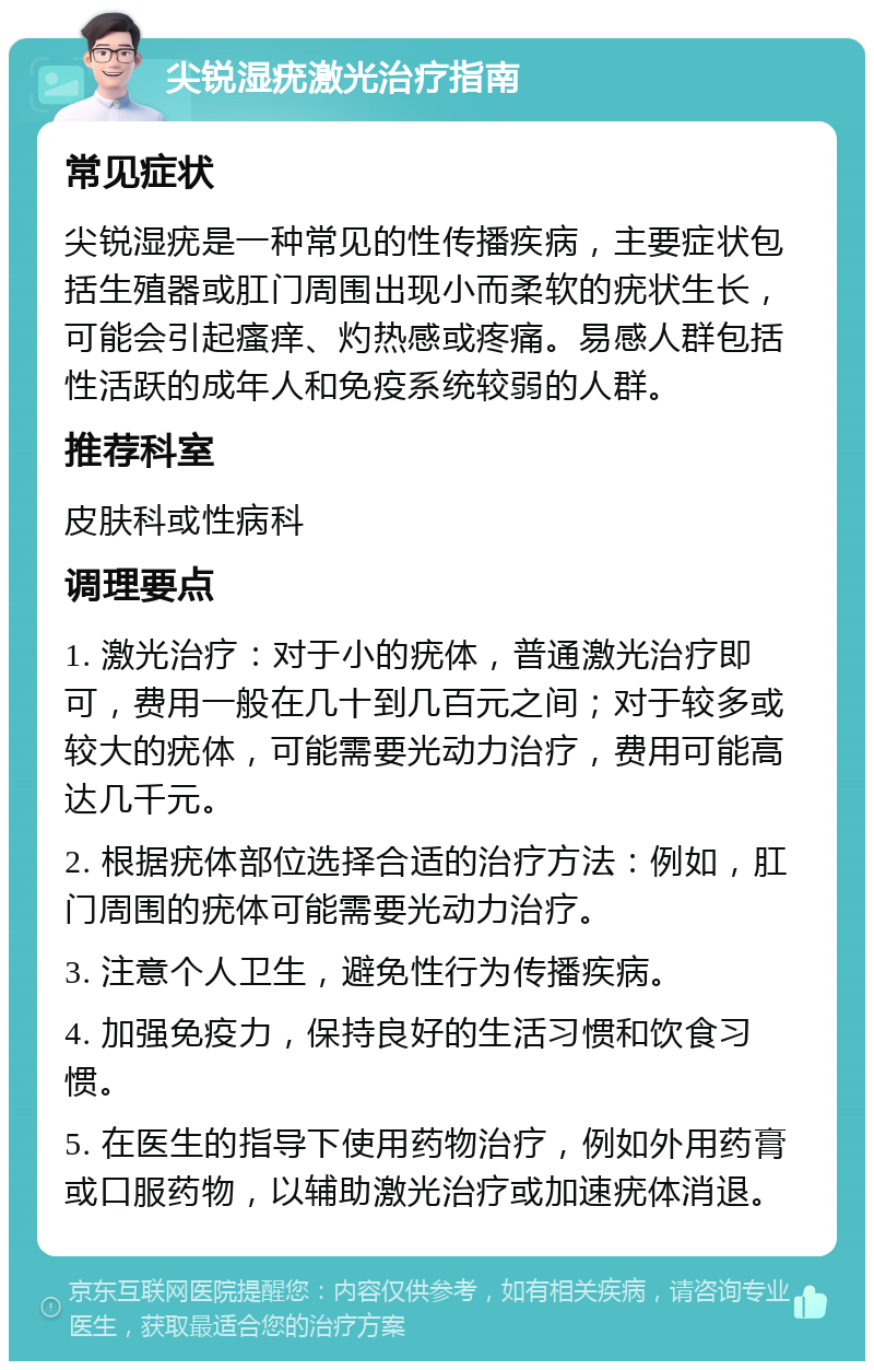 尖锐湿疣激光治疗指南 常见症状 尖锐湿疣是一种常见的性传播疾病，主要症状包括生殖器或肛门周围出现小而柔软的疣状生长，可能会引起瘙痒、灼热感或疼痛。易感人群包括性活跃的成年人和免疫系统较弱的人群。 推荐科室 皮肤科或性病科 调理要点 1. 激光治疗：对于小的疣体，普通激光治疗即可，费用一般在几十到几百元之间；对于较多或较大的疣体，可能需要光动力治疗，费用可能高达几千元。 2. 根据疣体部位选择合适的治疗方法：例如，肛门周围的疣体可能需要光动力治疗。 3. 注意个人卫生，避免性行为传播疾病。 4. 加强免疫力，保持良好的生活习惯和饮食习惯。 5. 在医生的指导下使用药物治疗，例如外用药膏或口服药物，以辅助激光治疗或加速疣体消退。