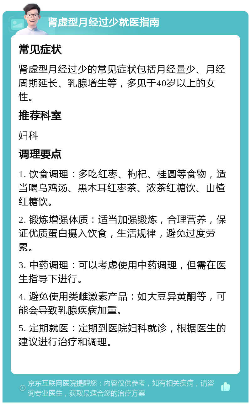 肾虚型月经过少就医指南 常见症状 肾虚型月经过少的常见症状包括月经量少、月经周期延长、乳腺增生等，多见于40岁以上的女性。 推荐科室 妇科 调理要点 1. 饮食调理：多吃红枣、枸杞、桂圆等食物，适当喝乌鸡汤、黑木耳红枣茶、浓茶红糖饮、山楂红糖饮。 2. 锻炼增强体质：适当加强锻炼，合理营养，保证优质蛋白摄入饮食，生活规律，避免过度劳累。 3. 中药调理：可以考虑使用中药调理，但需在医生指导下进行。 4. 避免使用类雌激素产品：如大豆异黄酮等，可能会导致乳腺疾病加重。 5. 定期就医：定期到医院妇科就诊，根据医生的建议进行治疗和调理。