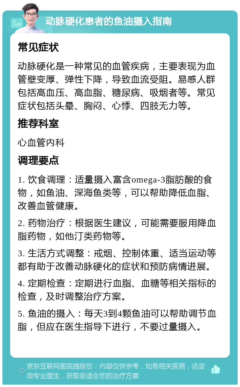 动脉硬化患者的鱼油摄入指南 常见症状 动脉硬化是一种常见的血管疾病，主要表现为血管壁变厚、弹性下降，导致血流受阻。易感人群包括高血压、高血脂、糖尿病、吸烟者等。常见症状包括头晕、胸闷、心悸、四肢无力等。 推荐科室 心血管内科 调理要点 1. 饮食调理：适量摄入富含omega-3脂肪酸的食物，如鱼油、深海鱼类等，可以帮助降低血脂、改善血管健康。 2. 药物治疗：根据医生建议，可能需要服用降血脂药物，如他汀类药物等。 3. 生活方式调整：戒烟、控制体重、适当运动等都有助于改善动脉硬化的症状和预防病情进展。 4. 定期检查：定期进行血脂、血糖等相关指标的检查，及时调整治疗方案。 5. 鱼油的摄入：每天3到4颗鱼油可以帮助调节血脂，但应在医生指导下进行，不要过量摄入。