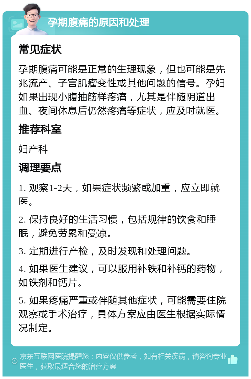 孕期腹痛的原因和处理 常见症状 孕期腹痛可能是正常的生理现象，但也可能是先兆流产、子宫肌瘤变性或其他问题的信号。孕妇如果出现小腹抽筋样疼痛，尤其是伴随阴道出血、夜间休息后仍然疼痛等症状，应及时就医。 推荐科室 妇产科 调理要点 1. 观察1-2天，如果症状频繁或加重，应立即就医。 2. 保持良好的生活习惯，包括规律的饮食和睡眠，避免劳累和受凉。 3. 定期进行产检，及时发现和处理问题。 4. 如果医生建议，可以服用补铁和补钙的药物，如铁剂和钙片。 5. 如果疼痛严重或伴随其他症状，可能需要住院观察或手术治疗，具体方案应由医生根据实际情况制定。