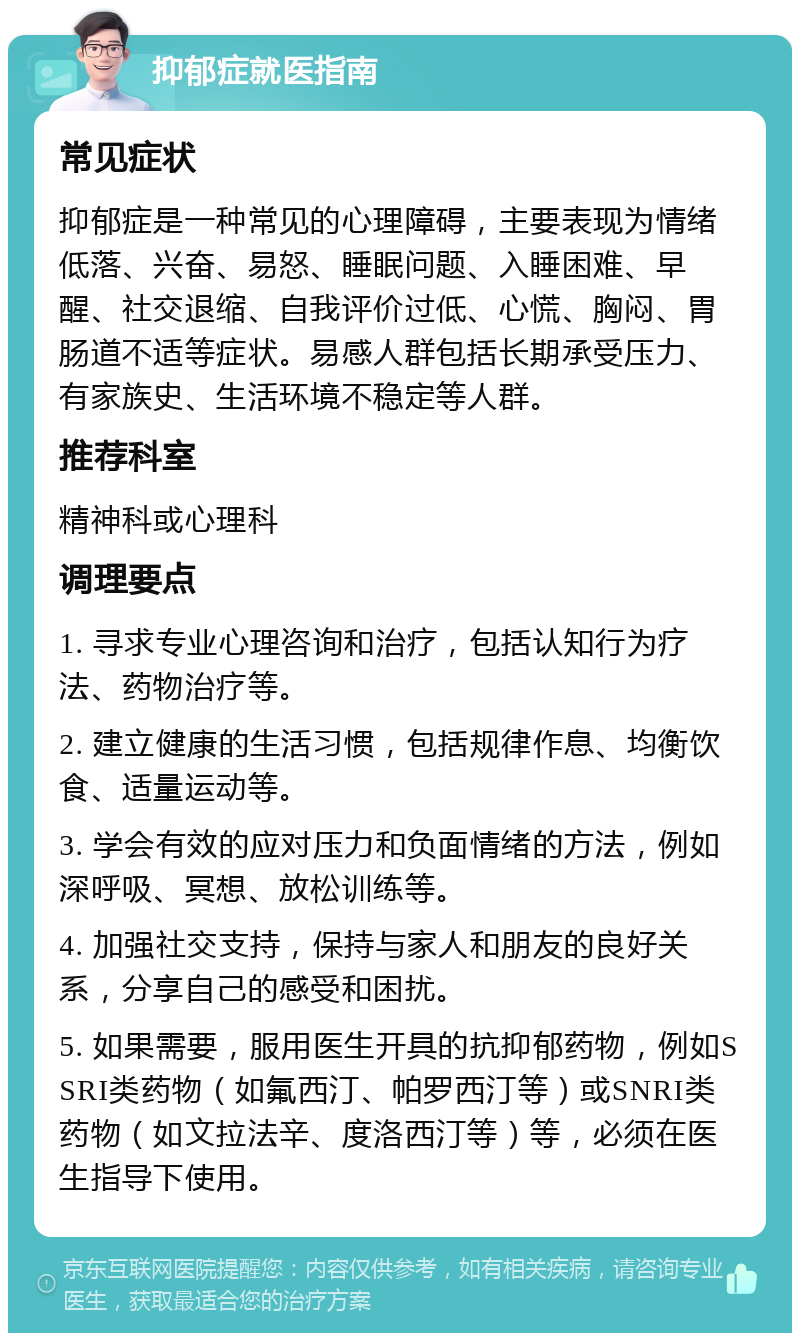 抑郁症就医指南 常见症状 抑郁症是一种常见的心理障碍，主要表现为情绪低落、兴奋、易怒、睡眠问题、入睡困难、早醒、社交退缩、自我评价过低、心慌、胸闷、胃肠道不适等症状。易感人群包括长期承受压力、有家族史、生活环境不稳定等人群。 推荐科室 精神科或心理科 调理要点 1. 寻求专业心理咨询和治疗，包括认知行为疗法、药物治疗等。 2. 建立健康的生活习惯，包括规律作息、均衡饮食、适量运动等。 3. 学会有效的应对压力和负面情绪的方法，例如深呼吸、冥想、放松训练等。 4. 加强社交支持，保持与家人和朋友的良好关系，分享自己的感受和困扰。 5. 如果需要，服用医生开具的抗抑郁药物，例如SSRI类药物（如氟西汀、帕罗西汀等）或SNRI类药物（如文拉法辛、度洛西汀等）等，必须在医生指导下使用。