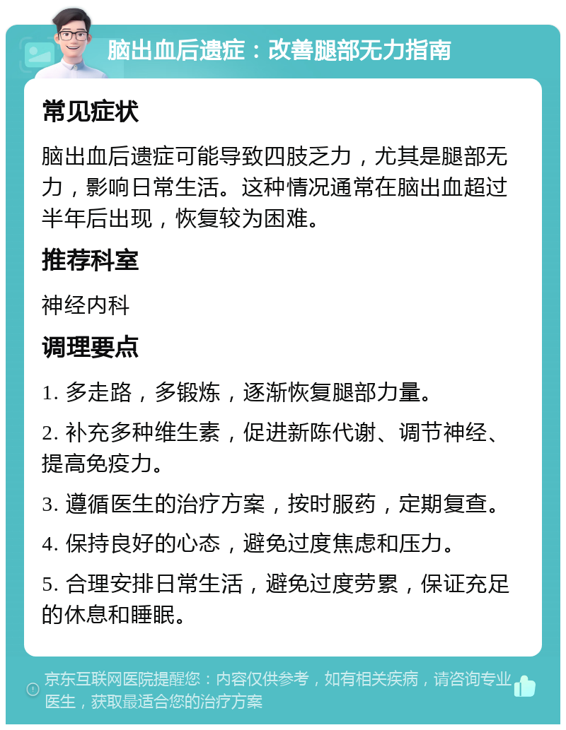 脑出血后遗症：改善腿部无力指南 常见症状 脑出血后遗症可能导致四肢乏力，尤其是腿部无力，影响日常生活。这种情况通常在脑出血超过半年后出现，恢复较为困难。 推荐科室 神经内科 调理要点 1. 多走路，多锻炼，逐渐恢复腿部力量。 2. 补充多种维生素，促进新陈代谢、调节神经、提高免疫力。 3. 遵循医生的治疗方案，按时服药，定期复查。 4. 保持良好的心态，避免过度焦虑和压力。 5. 合理安排日常生活，避免过度劳累，保证充足的休息和睡眠。