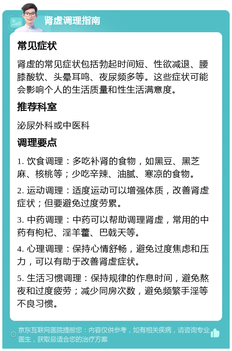 肾虚调理指南 常见症状 肾虚的常见症状包括勃起时间短、性欲减退、腰膝酸软、头晕耳鸣、夜尿频多等。这些症状可能会影响个人的生活质量和性生活满意度。 推荐科室 泌尿外科或中医科 调理要点 1. 饮食调理：多吃补肾的食物，如黑豆、黑芝麻、核桃等；少吃辛辣、油腻、寒凉的食物。 2. 运动调理：适度运动可以增强体质，改善肾虚症状；但要避免过度劳累。 3. 中药调理：中药可以帮助调理肾虚，常用的中药有枸杞、淫羊藿、巴戟天等。 4. 心理调理：保持心情舒畅，避免过度焦虑和压力，可以有助于改善肾虚症状。 5. 生活习惯调理：保持规律的作息时间，避免熬夜和过度疲劳；减少同房次数，避免频繁手淫等不良习惯。