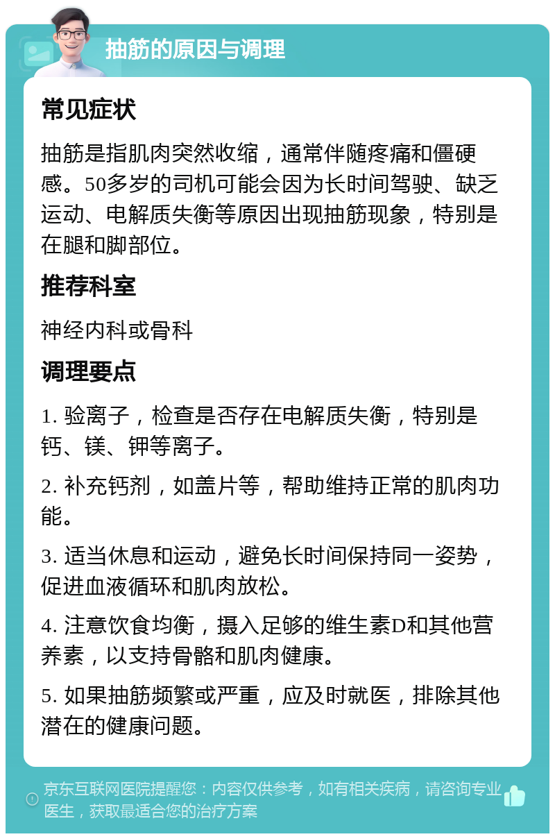 抽筋的原因与调理 常见症状 抽筋是指肌肉突然收缩，通常伴随疼痛和僵硬感。50多岁的司机可能会因为长时间驾驶、缺乏运动、电解质失衡等原因出现抽筋现象，特别是在腿和脚部位。 推荐科室 神经内科或骨科 调理要点 1. 验离子，检查是否存在电解质失衡，特别是钙、镁、钾等离子。 2. 补充钙剂，如盖片等，帮助维持正常的肌肉功能。 3. 适当休息和运动，避免长时间保持同一姿势，促进血液循环和肌肉放松。 4. 注意饮食均衡，摄入足够的维生素D和其他营养素，以支持骨骼和肌肉健康。 5. 如果抽筋频繁或严重，应及时就医，排除其他潜在的健康问题。