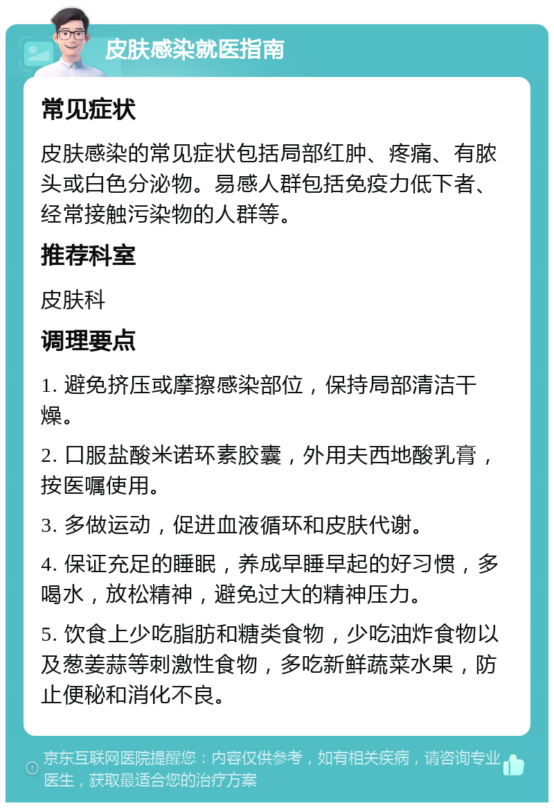 皮肤感染就医指南 常见症状 皮肤感染的常见症状包括局部红肿、疼痛、有脓头或白色分泌物。易感人群包括免疫力低下者、经常接触污染物的人群等。 推荐科室 皮肤科 调理要点 1. 避免挤压或摩擦感染部位，保持局部清洁干燥。 2. 口服盐酸米诺环素胶囊，外用夫西地酸乳膏，按医嘱使用。 3. 多做运动，促进血液循环和皮肤代谢。 4. 保证充足的睡眠，养成早睡早起的好习惯，多喝水，放松精神，避免过大的精神压力。 5. 饮食上少吃脂肪和糖类食物，少吃油炸食物以及葱姜蒜等刺激性食物，多吃新鲜蔬菜水果，防止便秘和消化不良。