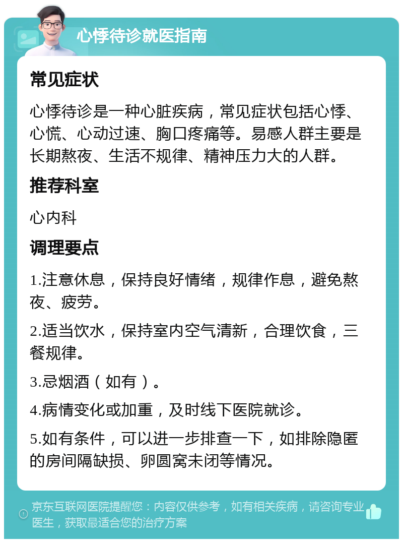 心悸待诊就医指南 常见症状 心悸待诊是一种心脏疾病，常见症状包括心悸、心慌、心动过速、胸口疼痛等。易感人群主要是长期熬夜、生活不规律、精神压力大的人群。 推荐科室 心内科 调理要点 1.注意休息，保持良好情绪，规律作息，避免熬夜、疲劳。 2.适当饮水，保持室内空气清新，合理饮食，三餐规律。 3.忌烟酒（如有）。 4.病情变化或加重，及时线下医院就诊。 5.如有条件，可以进一步排查一下，如排除隐匿的房间隔缺损、卵圆窝未闭等情况。