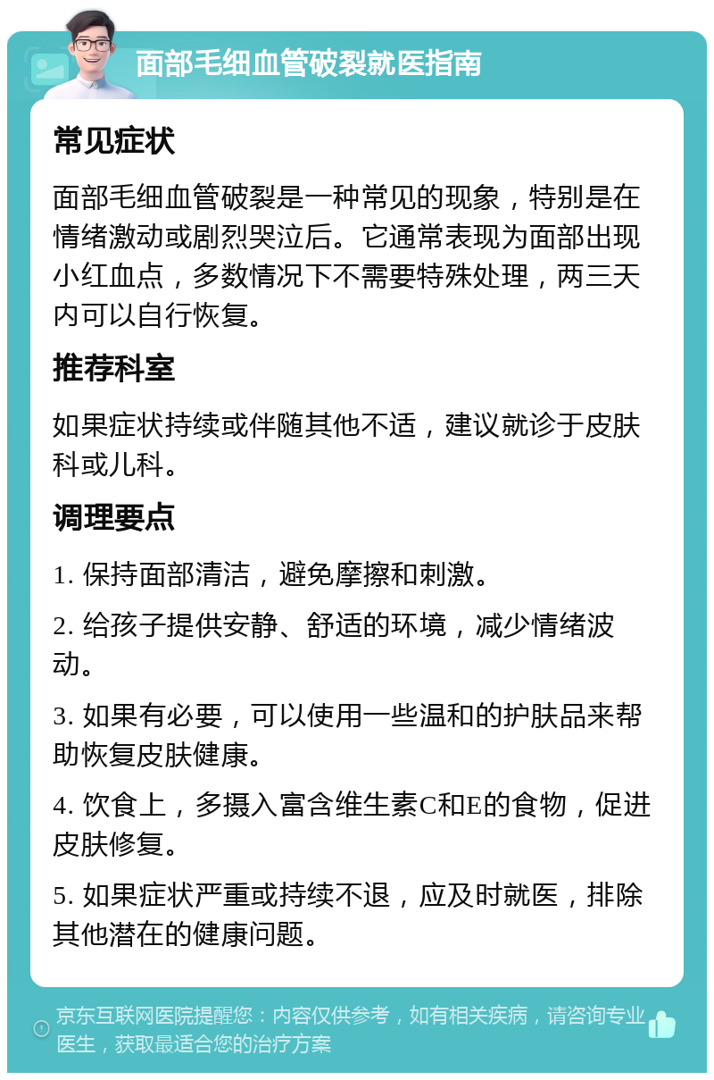 面部毛细血管破裂就医指南 常见症状 面部毛细血管破裂是一种常见的现象，特别是在情绪激动或剧烈哭泣后。它通常表现为面部出现小红血点，多数情况下不需要特殊处理，两三天内可以自行恢复。 推荐科室 如果症状持续或伴随其他不适，建议就诊于皮肤科或儿科。 调理要点 1. 保持面部清洁，避免摩擦和刺激。 2. 给孩子提供安静、舒适的环境，减少情绪波动。 3. 如果有必要，可以使用一些温和的护肤品来帮助恢复皮肤健康。 4. 饮食上，多摄入富含维生素C和E的食物，促进皮肤修复。 5. 如果症状严重或持续不退，应及时就医，排除其他潜在的健康问题。