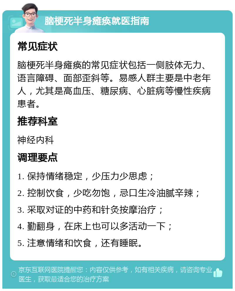 脑梗死半身瘫痪就医指南 常见症状 脑梗死半身瘫痪的常见症状包括一侧肢体无力、语言障碍、面部歪斜等。易感人群主要是中老年人，尤其是高血压、糖尿病、心脏病等慢性疾病患者。 推荐科室 神经内科 调理要点 1. 保持情绪稳定，少压力少思虑； 2. 控制饮食，少吃勿饱，忌口生冷油腻辛辣； 3. 采取对证的中药和针灸按摩治疗； 4. 勤翻身，在床上也可以多活动一下； 5. 注意情绪和饮食，还有睡眠。