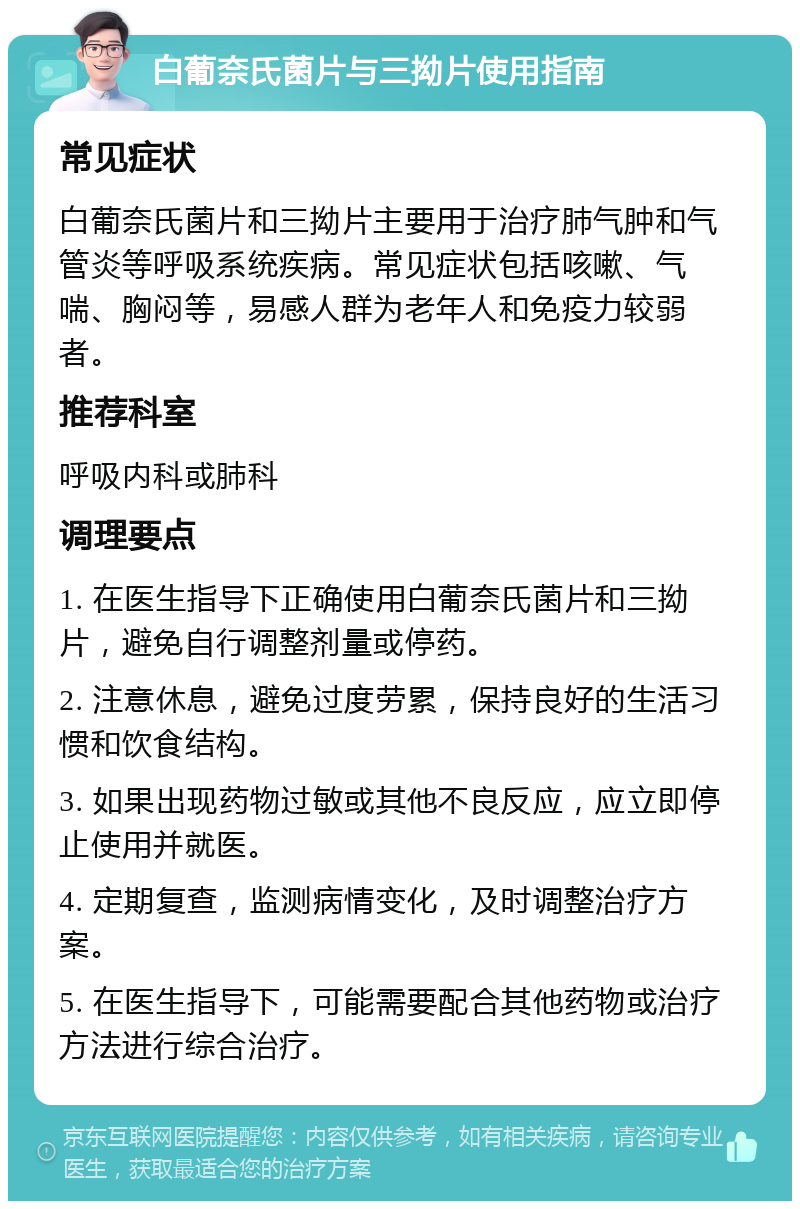 白葡奈氏菌片与三拗片使用指南 常见症状 白葡奈氏菌片和三拗片主要用于治疗肺气肿和气管炎等呼吸系统疾病。常见症状包括咳嗽、气喘、胸闷等，易感人群为老年人和免疫力较弱者。 推荐科室 呼吸内科或肺科 调理要点 1. 在医生指导下正确使用白葡奈氏菌片和三拗片，避免自行调整剂量或停药。 2. 注意休息，避免过度劳累，保持良好的生活习惯和饮食结构。 3. 如果出现药物过敏或其他不良反应，应立即停止使用并就医。 4. 定期复查，监测病情变化，及时调整治疗方案。 5. 在医生指导下，可能需要配合其他药物或治疗方法进行综合治疗。