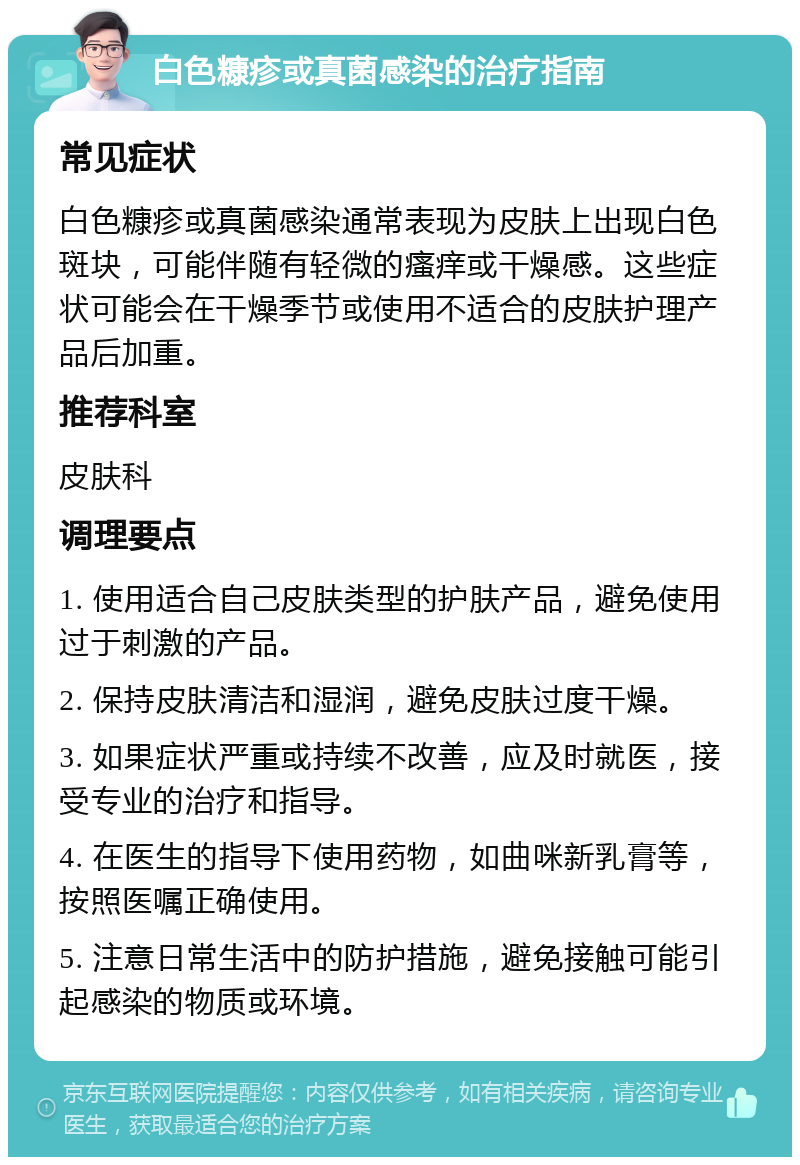 白色糠疹或真菌感染的治疗指南 常见症状 白色糠疹或真菌感染通常表现为皮肤上出现白色斑块，可能伴随有轻微的瘙痒或干燥感。这些症状可能会在干燥季节或使用不适合的皮肤护理产品后加重。 推荐科室 皮肤科 调理要点 1. 使用适合自己皮肤类型的护肤产品，避免使用过于刺激的产品。 2. 保持皮肤清洁和湿润，避免皮肤过度干燥。 3. 如果症状严重或持续不改善，应及时就医，接受专业的治疗和指导。 4. 在医生的指导下使用药物，如曲咪新乳膏等，按照医嘱正确使用。 5. 注意日常生活中的防护措施，避免接触可能引起感染的物质或环境。