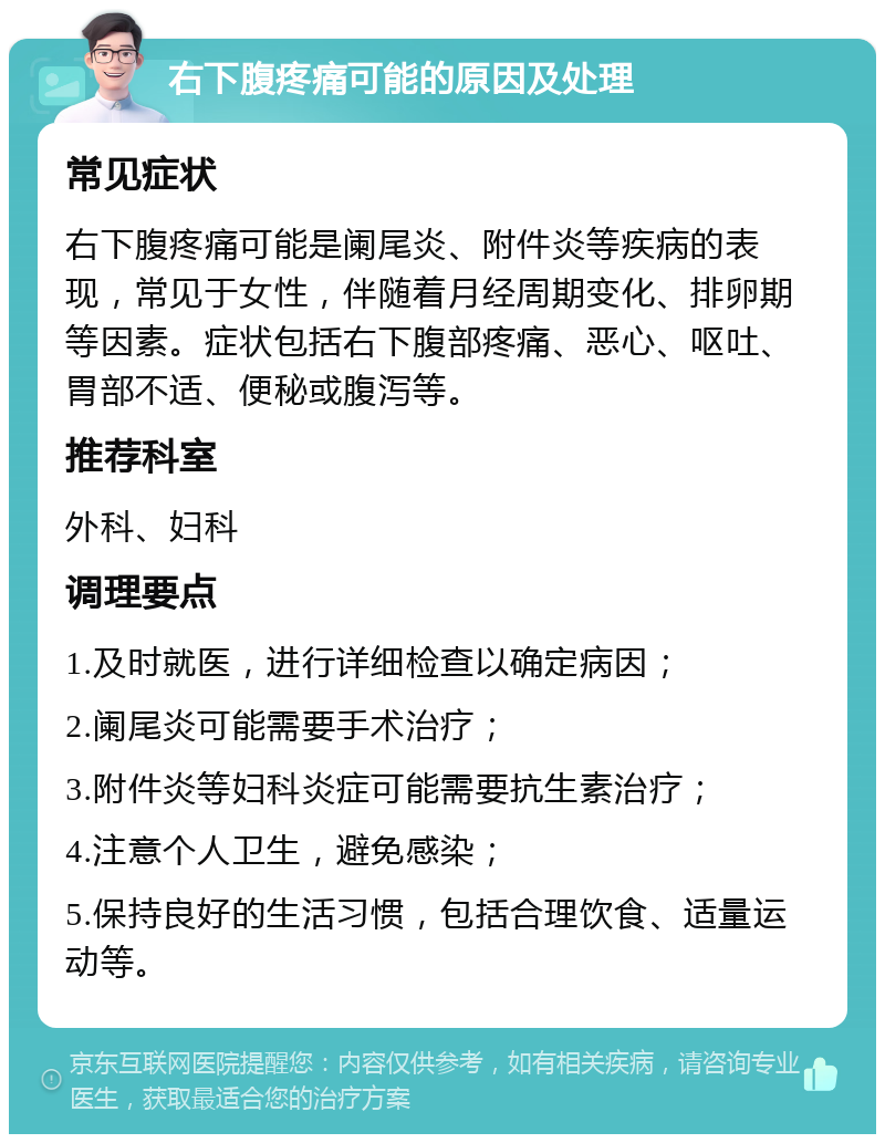 右下腹疼痛可能的原因及处理 常见症状 右下腹疼痛可能是阑尾炎、附件炎等疾病的表现，常见于女性，伴随着月经周期变化、排卵期等因素。症状包括右下腹部疼痛、恶心、呕吐、胃部不适、便秘或腹泻等。 推荐科室 外科、妇科 调理要点 1.及时就医，进行详细检查以确定病因； 2.阑尾炎可能需要手术治疗； 3.附件炎等妇科炎症可能需要抗生素治疗； 4.注意个人卫生，避免感染； 5.保持良好的生活习惯，包括合理饮食、适量运动等。