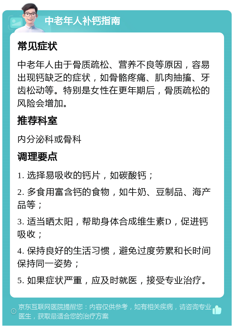 中老年人补钙指南 常见症状 中老年人由于骨质疏松、营养不良等原因，容易出现钙缺乏的症状，如骨骼疼痛、肌肉抽搐、牙齿松动等。特别是女性在更年期后，骨质疏松的风险会增加。 推荐科室 内分泌科或骨科 调理要点 1. 选择易吸收的钙片，如碳酸钙； 2. 多食用富含钙的食物，如牛奶、豆制品、海产品等； 3. 适当晒太阳，帮助身体合成维生素D，促进钙吸收； 4. 保持良好的生活习惯，避免过度劳累和长时间保持同一姿势； 5. 如果症状严重，应及时就医，接受专业治疗。